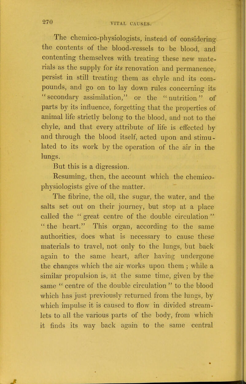 The chemico-physiologists, instead of considering the contents of the blood-vessels to be blood, and contenting themselves with treating these new mate- rials as the supply for its renovation and permanence, persist in still treating them as chyle and its com- pounds, and go on to lay down rules concerning its secondary assimilation, or the nutrition of parts by its influence, forgetting that the properties of animal life strictly belong to the blood, and not to the chyle, and that every attribute of life is effected by and through the blood itself, acted upon and stimu- lated to its work by the operation of the air in the lungs. But this is a digression. Resuming, then, the account which the chemico- physiologists give of the matter. The fibrine, the oil, the sugar, the water, and the salts set out on their journey, but stop at a place called the  great centre of the double circulation   the heart. This organ, according to the same authorities, does what is necessary to cause these materials to travel, not only to the lungs, but back again to the same heart, after having undergone the changes which the air works upon them ; while a similar propulsion is, at the same time, given by the same  centre of the double circulation  to the blood which has just previously returned from the lungs, by which impulse it is caused to flow in divided stream- lets to all the various parts of the body, from which it finds its way back again to the same central