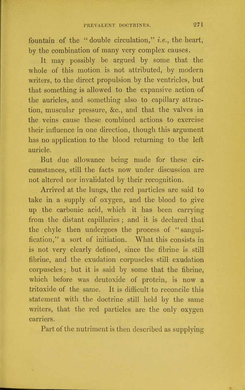 fountain of the  double circulation, i.e., the heart, by the combination of many very complex causes. It may possibly be argued by some that the whole of this motion is not attributed, by modern writers, to the direct propulsion by the ventricles, but that something is allowed to the expansive action of the auricles, and something also to capillary attrac- tion, muscular pressure, &c., and that the valves in the veins cause these combined actions to exercise their influence in one direction, though this argument has no application to the blood returning to the left auricle. But due allowance being made for these cir- cumstances, still the facts now under discussion are not altered nor invalidated by their recognition. Arrived at the lungs, the red particles are said to take in a supply of oxygen, and the blood to give up the carbonic acid, which it has been carrying from the distant capillaries ; and it is declared that the chyle then undergoes the process of  sangui- fication, a sort of initiation. What this consists in is not very clearly defined, since the fibrine is still fibrine, and the exudation corpuscles still exudation corpuscles; but it is said by some that the fibrine, which before was deutoxide of protein, is now a tritoxide of the same. It is difiicult to reconcile this statement with the doctrine still held by the same writers, that the red particles are the only oxygen carriers. Part of the nutriment is then described as supplying