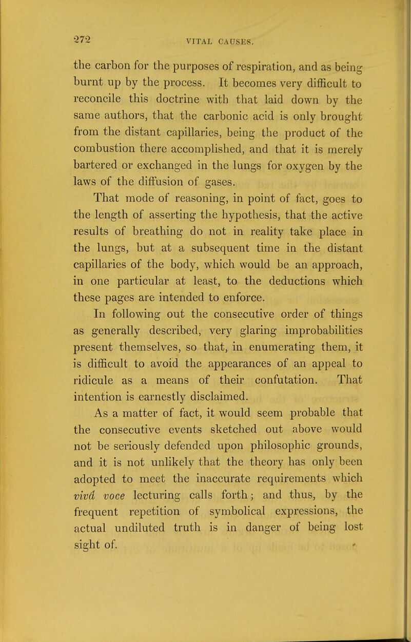 the carbon for the purposes of respiration, and as being burnt up by the process. It becomes very difficult to reconcile this doctrine with that laid down by the same authors, that the carbonic acid is only brought from the distant capillaries, being the product of the combustion there accomplished, and that it is merely bartered or exchanged in the lungs for oxygen by the laws of the diffusion of gases. That mode of reasoning, in point of fact, goes to the length of asserting the hypothesis, that the active results of breathing do not in reality take place in the lungs, but at a subsequent time in the distant capillaries of the body, which would be an approach, in one particular at least, to the deductions which these pages are intended to enforce. In following out the consecutive order of things as generally described, very glaring improbabilities present themselves, so that, in enumerating them, it is difficult to avoid the appearances of an appeal to ridicule as a means of their confutation. That intention is earnestly disclaimed. As a matter of fact, it would seem probable that the consecutive events sketched out above would not be seriously defended upon philosophic grounds, and it is not unlikely that the theory has only been adopted to meet the inaccurate requirements which viva voce lecturing calls forth; and thus, by the frequent repetition of symbolical expressions, the actual undiluted truth is in danger of being lost sight of. -