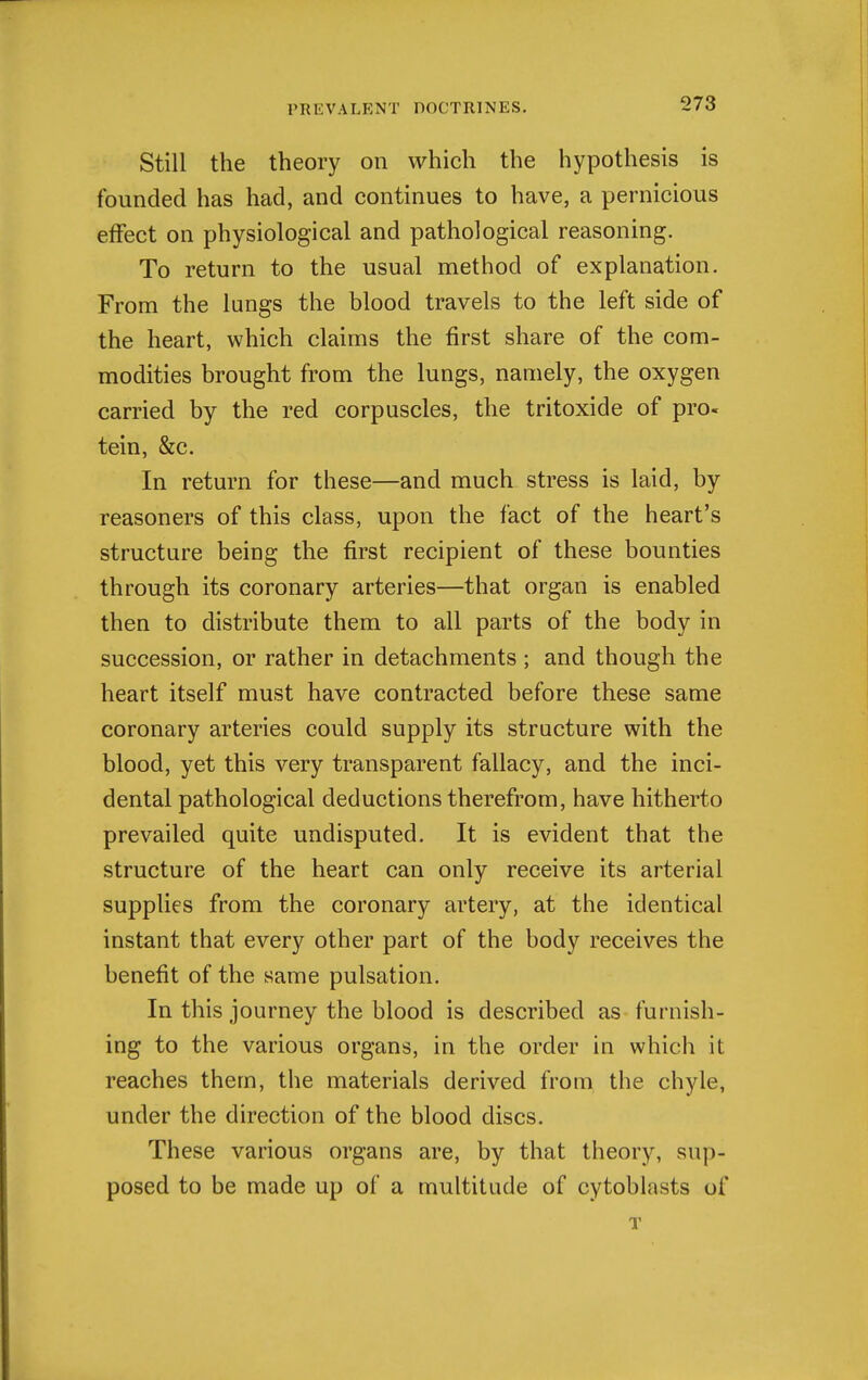 Still the theory on which the hypothesis is founded has had, and continues to have, a pernicious effect on physiological and pathological reasoning. To return to the usual method of explanation. From the lungs the blood travels to the left side of the heart, which claims the first share of the com- modities brought from the lungs, namely, the oxygen carried by the red corpuscles, the tritoxide of pro. tein, &c. In return for these—and much stress is laid, by reasoners of this class, upon the fact of the heart's structure being the first recipient of these bounties through its coronary arteries—that organ is enabled then to distribute them to all parts of the body in succession, or rather in detachments ; and though the heart itself must have contracted before these same coronary arteries could supply its structure with the blood, yet this very transparent fallacy, and the inci- dental pathological deductions therefrom, have hitherto prevailed quite undisputed. It is evident that the structure of the heart can only receive its arterial supplies from the coronary artery, at the identical instant that every other part of the body receives the benefit of the same pulsation. In this journey the blood is described as furnish- ing to the various organs, in the order in which it reaches them, the materials derived froai the chyle, under the direction of the blood discs. These various organs are, by that theory, sup- posed to be made up of a multitude of cytoblasts of