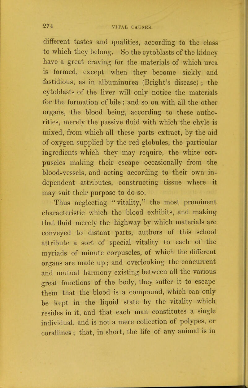 different tastes and qualities, according to the class to which they belong. So the cytoblasts of the kidney have a great craving for the materials of which urea is formed, except when they become sickly and fastidious, as in albuminurea (Bright's disease) ; the cytoblasts of the liver will only notice the materials for the formation of bile; and so on with all the other organs, the blood being, according to these autho- rities, merely the passive fluid with which the chyle is mixed, from which all these parts extract, by the aid of oxygen supplied by the red globules, the particular ingredients which they may require, the white cor- puscles making their escape occasionally from the blood-vessels, and acting according to their own in- dependent attributes, constructing tissue where it may suit their purpose to do so. Thus neglecting vitality, the most prominent characteristic which the blood exhibits, and making that fluid merely the highway by which materials are conveyed to distant parts, authors of this school attribute a sort of special vitality to each of the myriads of minute corpuscles, of which the different organs are made up ; and overlooking the concurrent and mutual harmony existing between all the various great functions of the body, they suffer it to escape them that the blood is a compound, which can only be kept in the liquid state by the vitality which resides in it, and that each man constitutes a single individual, and is not a mere collection of polypes, or coralUnes; that, in short, the life of any animal is in