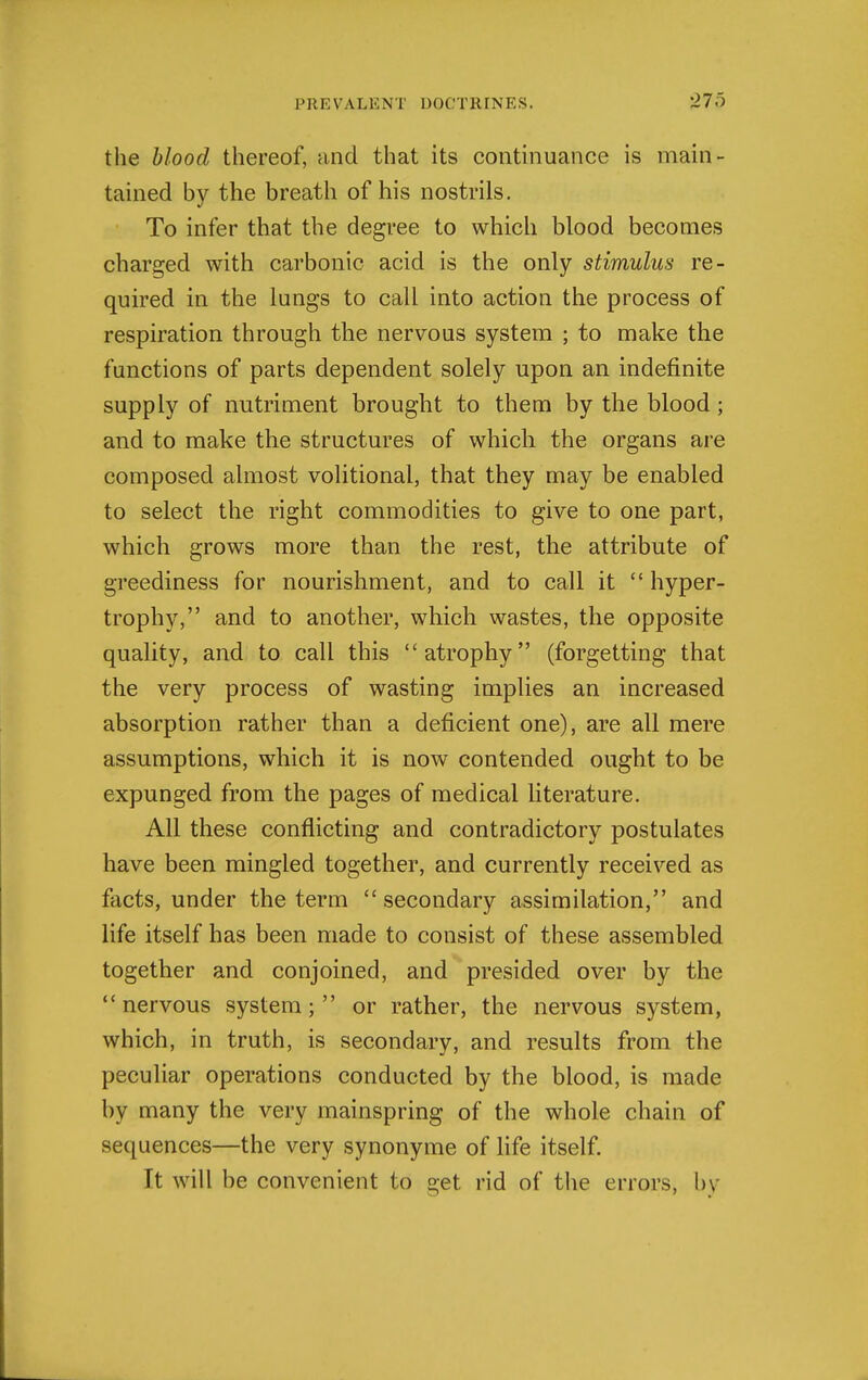 the blood thereof, and that its continuance is main- tained by the breath of his nostrils. To infer that the degree to which blood becomes charged with carbonic acid is the only stimulus re- quired in the lungs to call into action the process of respiration through the nervous system ; to make the functions of parts dependent solely upon an indefinite supply of nutriment brought to them by the blood; and to make the structures of which the organs are composed almost volitional, that they may be enabled to select the right commodities to give to one part, which grows more than the rest, the attribute of greediness for nourishment, and to call it  hyper- trophy, and to another, which wastes, the opposite quality, and to call this atrophy (forgetting that the very process of wasting implies an increased absorption rather than a deficient one), are all mere assumptions, which it is now contended ought to be expunged from the pages of medical literature. All these conflicting and contradictory postulates have been mingled together, and currently received as facts, under the term  secondary assimilation, and life itself has been made to consist of these assembled together and conjoined, and presided over by the nervous system; or rather, the nervous system, which, in truth, is secondary, and results from the peculiar operations conducted by the blood, is made by many the very mainspring of the whole chain of sequences—the very synonyme of life itself. It will be convenient to get rid of the errors, l)y