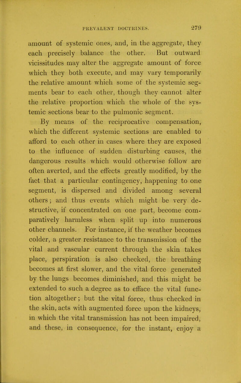 amount of systemic ones, and, in the aggregate, they each precisely balance the other. But outward vicissitudes may alter the aggregate amount of force which they both execute, and may vary temporarily the relative amount which some of the systemic seg- ments bear to each other, though they cannot alter the relative proportion which the whole of the sys- temic sections bear to the pulmonic segment. By means of the reciprocative compensation, which the different systemic sections are enabled to afford to each other in cases where they are exposed to the influence of sudden disturbing causes, the dangerous results which would otherwise follow are often averted, and the effects greatly modified, by the fact that a particular contingency, happening to one segment, is dispersed and divided among several others; and thus events which might be very de- structive, if concentrated on one part, become com- paratively harmless when split up into numerous other channels. For instance, if the weather becomes colder, a greater resistance to the transmission of the vital and vascular current through the skin takes place, perspiration is also checked, the breathing becomes at first slower, and the vital force generated by the lungs becomes diminished, and this might be extended to such a degree as to efface the vital func- tion altogether; but the vital force, thus checked in the skin, acts with augmented force upon the kidneys, in which the vital transmission has not been impaired, and these, in consequence, for the instant, enjoy a