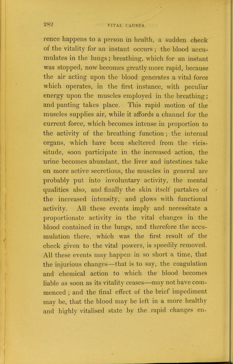 28-2 rence happens to a person in health, a sudden check of the vitaUty for an instant occurs ; the blood accu- mulates in the lungs; breathing, which for an instant was stopped, now becomes greatly more rapid, because the air acting upon the blood generates a vital force which operates, in the first instance, with peculiar energy upon the muscles employed in the breathing; and panting takes place. This rapid motion of the muscles supplies air, while it affords a channel for the current force, which becomes intense in proportion to the activity of the breathing function ; the internal organs, which have been sheltered from the vicis- situde, soon participate in the increased action, the urine becomes abundant, the liver and intestines take on more active secretions, the muscles in general are probably put into involuntary activity, the mental qualities also, and finally the skin itself partakes of the increased intensity, and glows with functional activity. All these events imply and necessitate a proportionate activity in the vital changes in the blood contained in the lungs, and therefore the accu- mulation there, which was the first result of the check given to the vital powers, is speedily removed. All these events may happen in so short a time, that the injurious changes—that is to say, the coagulation and chemical action to which the blood becomes liable as soon as its vitality ceases—may not have com- menced ; and the final effect of the brief impediment may be, that the blood may be left in a more healthy and highly vitalised state by the rapid changes en-