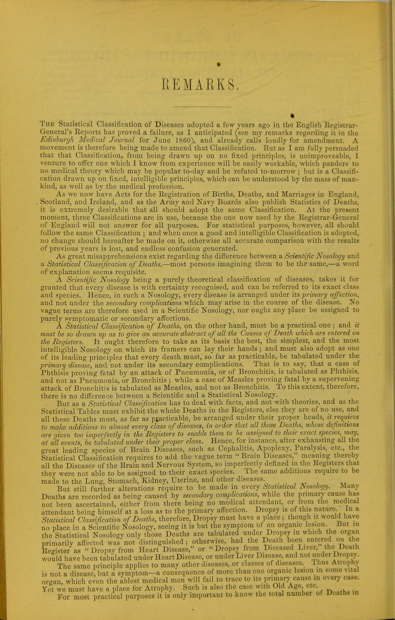 REMARKS. • The Statistical Classification of Diseases adopted a few years ago in the English Registrar- General's Reports has proved a failure, as I anticipated (see my remarks regarding it in the Edinburgh Medical Journal for June 1860), and already calls loudly for amendment. A movement is therefore being made to amend that Classification. But as I am fully persuaded that that Classification, from being drawn up on no fixed principles, is unimproveable, I venture to offer one which I Icnow from experience will be easily workable, which panders to no medical theory which may be popular to-day and be refuted to-morrow; but is a Classifi- cation drawn up on fixed, intelligible principles, which can be understood by the mass of man- kind, as well as by the medical profession. As we now have Acts for the Registration of Births, Deaths, and Marriages in England, Scotland, and Ireland, and as the Army and Navy Boards also publish Statistics of Deaths, it is extremely desirable that all should adopt the same Classification. At the present moment, three Classifications are in use, because the one now used by the Registrar-General of England will not answer for all purposes. For statistical purposes, however, all should follow the same Classification ; and when once a good and intelligible Classification is adopted, no change should hereafter be made on it, otherwise all accurate comparison with the results of previous years is lost, and endless confusion generated. As great misapprehensions exist regarding the diff'erence between a Scientific Nosology and a Statistical Classification of Deaths,—most persons imagining them to be the same,—a word of explanation seems requisite. A Scientific Nosology being a purely theoretical classification of diseases, takes it for granted that every disease is with certainty recognised, and can be referi'ed to its exact class and species. Hence, in such a Nosology, every disease is arranged under its primary affection, and not under the secondary complications which may arise in the course of the disease. No vague terms are therefore used in a Scientific Nosology, nor ought any place be assigned to purely symptomatic or secondary affections. A Statistical Classification of Deaths, on the other hand, must be a practical one ; and it must he so drawn up as to give an accurate abstract of all the Causes of Death which are entered on the Registers. It ought therefore to take as its basis the best, the simplest, and the most intelligible Nosology on which its framers can lay their hands ; and must also adopt as one of its leading principles that every death must, so far as practicable, be tabulated under the primary disease, and not under its secondary complications. That is to say, that a case of Phthisis proving fatal by an attack of Pneumonia, or of Bronchitis, is tabulated as Phthisis, and not as Pneumonia, or Bronchitis ; while a case of Measles proving fatal by a supervening attack of Bronchitis is tabulated as Measles, and not as Bronchitis. To this extent, therefore, there is no difference between a Scientific and a Statistical Nosology. But as a Statistical Classification has to deal with facts, and not with theories, and as the Statistical Tables must exhibit the whole Deaths in the Registers, else they are of no use, and all these Deaths must, as far as ptacticable, be arranged under their proper heads, it requires to make additions to almost every class of diseases, in order that all those Deaths, whose definitions are given too imperfectly in the Registers to enable them to he assigned to their exact species, may, at all events, be tabulated under their proper class. Hence, for instance, after exhausting all the great leading species of Brain Diseases, such as Cephalitis, Apoplexy, Paralysis, etc., the Statistical Classification requires to add the vague term  Brain Diseases, meaning thereby all the Diseases of the Brain and Nervous System, so imperfectly defined in the Registers that they were not able to be assigned to their exact species. The same additions require to be made to the Lung, Stomach, Kidney, Uterine, and other diseases. . , , But still further alterations require to be made in every Statistical Nosology. Many Deaths are recorded as being caused by secondary complications, while the primary cause has not been ascertained, either from there being no medical attendant, or from the medical attendant being himself at a loss as to the primary affection. Dropsy is of this nature. In a Statistical Classification of Deaths, therefore. Dropsy must have a place; though it would have no place in a Scientific Nosology, seeing it is but the symptom of an organic lesion. But in the Statistical Nosology only those Deaths are tabulated undcr Dropsy in which the organ primarily affected was not distinguished; otherwise, had the Death been entered on the Register as  Dropsy from Heart Disease, or Dropsy from Diseased Liver, the Death would have been tabulated under Heart Disease, or under Liver Disease, and not under Dropsy. me principle applies to many other diseases, or classes of diseases. 1 hus Atrophv is not a disease but a symptom-a consequence of more than one organic lesion in some vital organ, which even the ablest medical men will fail to trace to its primary cause in every case. Yet we must have a place for Atrophy. Such is also the cas-c with Old Age etc. For most practical purposes it is only important to know the total number of Deaths in