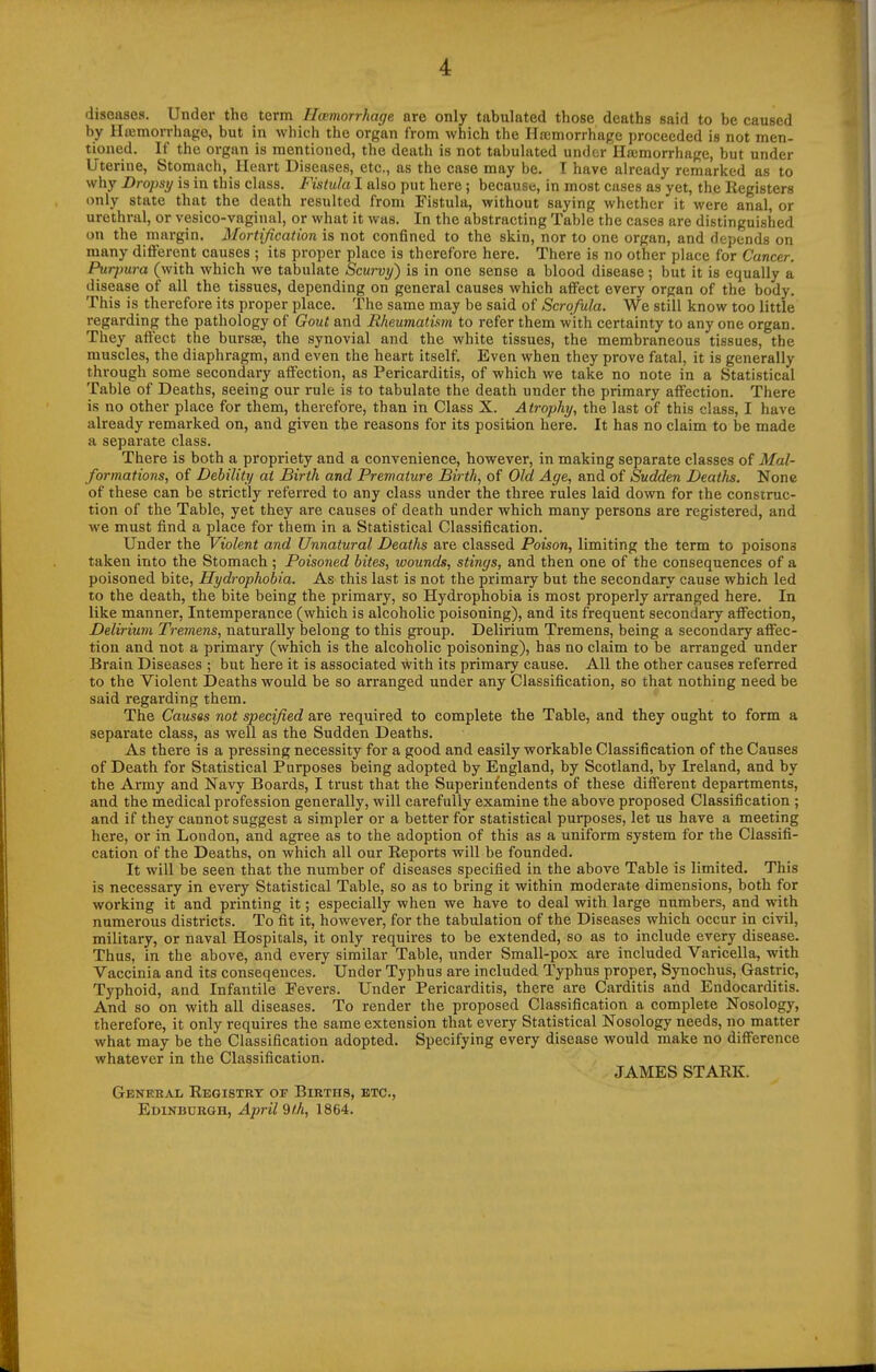 diseases. Under the term Hoemorrhage are only tabulated those deaths said to be caused by Ha2morrhage, but in which the organ from which the Ha:morrhage proceeded is not men- tioned. If the organ is mentioned, the death is not tabulated under Haimorrhage, but under Uterine, Stomach, Heart Diseases, etc., as the case may be. T have already remarked as to why Dropsy is in this class. Fistula I also put here; because, in most cases as yet, the Registers only state that the death resulted from Eistula, without saying whether it were anal, or urethral, or vesico-vaginal, or what it was. In the abstracting Table the cases are distinguished on the margin. Mortification is not confined to the skin, nor to one organ, and depends on many different causes ; its proper place is therefore here. There is no other place for Cancer. Purpura (with which we tabulate Scurvy) is in one sense a blood disease; but it is equally a disease of all the tissues, depending on general causes which affect every organ of the body. This is therefore its proper place. The same may be said of Scrofula. We still know too little regarding the pathology of Gout and Rheumatism to refer them with certainty to any one organ. They affect the bursse, the synovial and the white tissues, the membraneous tissues, the muscles, the diaphragm, and even the heart itself. Even when they prove fatal, it is generally through some secondary affection, as Pericarditis, of which we take no note in a Statistical Table of Deaths, seeing our rule is to tabulate the death under the primary affection. There is no other place for them, therefore, than in Class X. Atrophy, the last of this class, I have already remarked on, and given the reasons for its position here. It has no claim to be made a separate class. There is both a propriety and a convenience, however, in making separate classes of Mal- formations, of Debility at Birth and Premature Birth, of Old Age, and of Sudden Deaths. None of these can be strictly referred to any class under the three rules laid down for the construc- tion of the Table, yet they are causes of death under which many persons are registered, and we must find a place for them in a Statistical Classification. Under the Violent and Unnatural Deaths are classed Poison, limiting the term to poisons taken into the Stomach ; Poisoned bites, wounds, stinys, and then one of the consequences of a poisoned bite, Hydrophobia. As this last is not the primary but the secondary cause which led to the death, the bite being the primary, so Hydrophobia is most properly arranged here. In like manner, Intemperance (which is alcoholic poisoning), and its frequent secondary affection. Delirium Tremens, naturally belong to this group. Delirium Tremens, being a secondary affec- tion and not a primary (which is the alcoholic poisoning), has no claim to be arranged under Brain Diseases ; but here it is associated iiith its primary cause. All the other causes referred to the Violent Deaths would be so arranged under any Classification, so that nothing need be said regarding them. The Causes not specified are required to complete the Table, and they ought to form a separate class, as well as the Sudden Deaths. As there is a pressing necessity for a good and easily workable Classification of the Causes of Death for Statistical Purposes being adopted by England, by Scotland, by Ireland, and by the Army and Navy Boards, I trust that the Superintendents of these different departments, and the medical profession generally, will carefully examine the above proposed Classification ; and if they cannot suggest a simpler or a better for statistical purposes, let us have a meeting here, or in London, and agree as to the adoption of this as a uniform system for the Classifi- cation of the Deaths, on which all our Reports will be founded. It will be seen that the number of diseases specified in the above Table is limited. This is necessary in every Statistical Table, so as to bring it within moderate dimensions, both for working it and printing it; especially when we have to deal with large numbers, and with numerous districts. To fit it, however, for the tabulation of the Diseases which occur in civil, military, or naval Hospitals, it only requires to be extended, so as to include every disease. Thus, in the above, and every similar Table, iinder Small-pox are included Varicella, with Vaccinia and its conseqences. Under Typhus are included Typhus proper, Synochus, Gastric, Typhoid, and Infantile Fevers. Under Pericarditis, there are Carditis and Endocarditis. And so on with all diseases. To render the proposed Classification a complete Nosology, therefore, it only requires the same extension that every Statistical Nosology needs, no matter what may be the Classification adopted. Specifying every disease would make no difference whatever in the Classification. JAMES STARK. Genebal Registry or Births, etc., Edinburgh, April 9th, 1864.