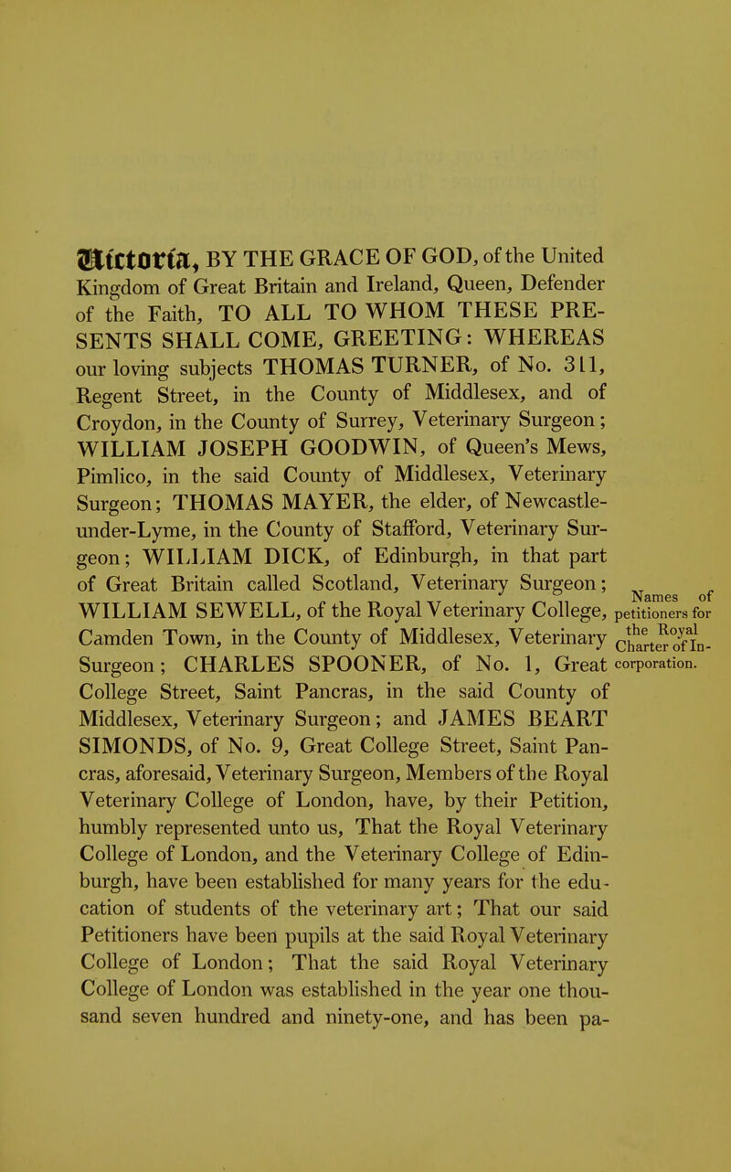 SItCtOtta, BY THE GRACE OF GOD, of the United Kingdom of Great Britain and Ireland, Queen, Defender of the Faith, TO ALL TO WHOM THESE PRE- SENTS SHALL COME, GREETING: WHEREAS our loving subjects THOMAS TURNER, of No. 3 LI, Regent Street, in the County of Middlesex, and of Croydon, in the County of Surrey, Veterinary Surgeon; WILLIAM JOSEPH GOODWIN, of Queen's Mews, Pimlico, in the said County of Middlesex, Veterinary Surgeon; THOMAS MAYER, the elder, of Newcastle- under-Lyme, in the County of Stafford, Veterinary Sur- geon; WILLIAM DICK, of Edinburgh, in that part of Great Britain called Scotland, Veterinary Surgeon; -^^^^^ WILLIAM SEWELL, of the Royal Veterinary College, petitioners for Camden Town, in the County of Middlesex, Veterinary chartSofIn- Surgeon; CHARLES SPOONER, of No. 1, Great corporation. College Street, Saint Pancras, in the said County of Middlesex, Veterinary Surgeon; and JAMES BEART SIMONDS, of No. 9, Great College Street, Saint Pan- cras, aforesaid. Veterinary Surgeon, Members of the Royal Veterinary College of London, have, by their Petition, humbly represented unto us. That the Royal Veterinary College of London, and the Veterinary College of Edin- burgh, have been established for many years for the edu- cation of students of the veterinary art; That our said Petitioners have been pupils at the said Royal Veterinary College of London; That the said Royal Veterinary College of London was established in the year one thou- sand seven hundred and ninety-one, and has been pa-