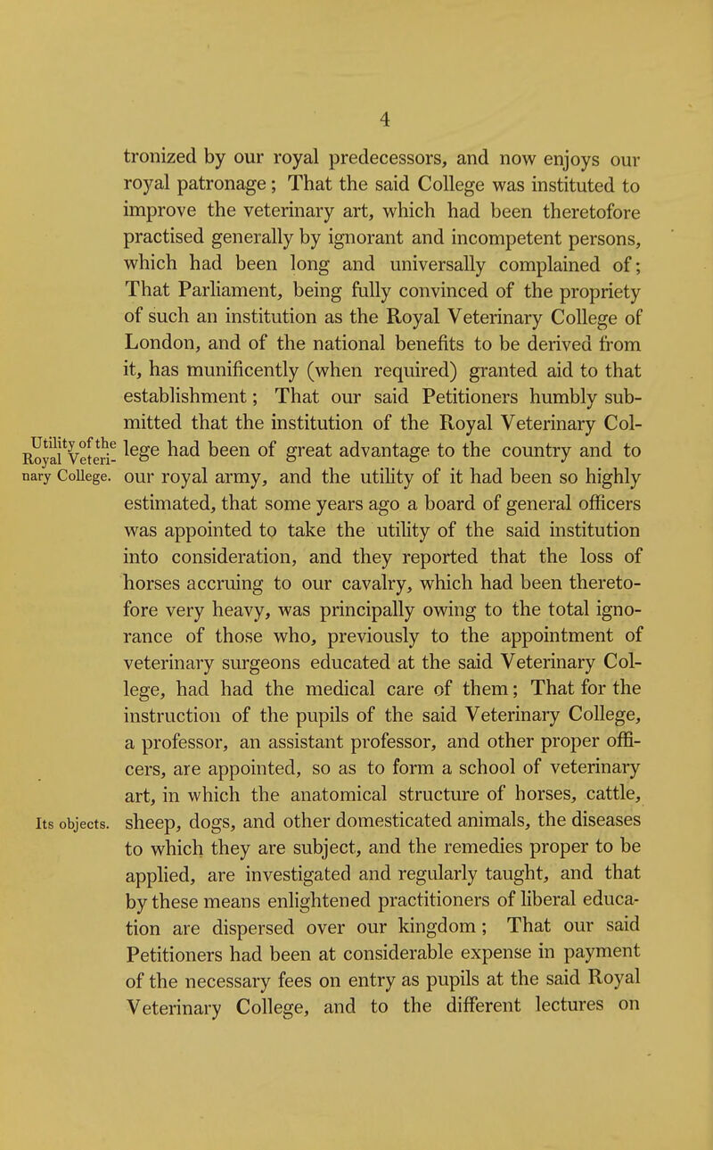 tronized by our royal predecessors, and now enjoys our royal patronage; That the said College was instituted to improve the veterinary art, which had been theretofore practised generally by ignorant and incompetent persons, which had been long and universally complained of; That Parliament, being fully convinced of the propriety of such an institution as the Royal Veterinary College of London, and of the national benefits to be derived from it, has munificently (when required) granted aid to that establishment; That our said Petitioners humbly sub- mitted that the institution of the Royal Veterinary Col- RYyafveteri- ^^^^ heeii of great advantage to the country and to nary College, our royal army, and the utility of it had been so highly estimated, that some years ago a board of general officers was appointed to take the utility of the said institution into consideration, and they reported that the loss of horses accruing to our cavalry, which had been thereto- fore very heavy, was principally owing to the total igno- rance of those who, previously to the appointment of veterinary surgeons educated at the said Veterinary Col- lege, had had the medical care of them; That for the instruction of the pupils of the said Veterinary College, a professor, an assistant professor, and other proper offi- cers, are appointed, so as to form a school of veterinary art, in which the anatomical structure of horses, cattle. Its objects, sheep, dogs, and other domesticated animals, the diseases to which they are subject, and the remedies proper to be applied, are investigated and regularly taught, and that by these means enlightened practitioners of liberal educa- tion are dispersed over our kingdom; That our said Petitioners had been at considerable expense in payment of the necessary fees on entry as pupils at the said Royal Veterinary College, and to the different lectures on
