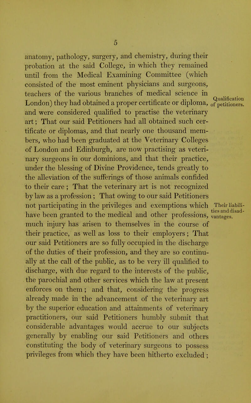 anatomy, pathology, surgery, and chemistry, during their probation at the said College, in which they remained until from the Medical Examining Committee (which consisted of the most eminent physicians and surgeons, teachers of the various branches of medical science in London) they had obtained a proper certificate or diploma, of petitioners, and were considered qualified to practise the veterinary art; That our said Petitioners had all obtained such cer- tificate or diplomas, and that nearly one thousand mem- bers, who had been graduated at the Veterinary Colleges of London and Edinburgh, are now practising as veteri- nary surgeons in our dominions, and that their practice, under the blessing of Divine Providence, tends greatly to the alleviation of the sufferings of those animals confided to their care ; That the veterinary art is not recognized by law as a profession; That owing to our said Petitioners not participating in the privileges and exemptions which Their liabili- 1 1 J 1 1 J^ Ti r • ties and disad- have been granted to the medical and other proiessions, vantages, much injury has arisen to themselves in the course of their practice, as well as loss to their employers; That our said Petitioners are so fully occupied in the discharge of the duties of their profession, and they are so continu- ally at the call of the public, as to be very ill quahfied to discharge, with due regard to the interests of the public, the parochial and other services which the law at present enforces on them; and that, considering the progress already made in the advancement of the veterinary art by the superior education and attainments of veterinary practitioners, our said Petitioners humbly submit that considerable advantages would accrue to our subjects generally by enabhng our said Petitioners and others constituting the body of veterinary surgeons to possess privileges from which they have been hitherto excluded;