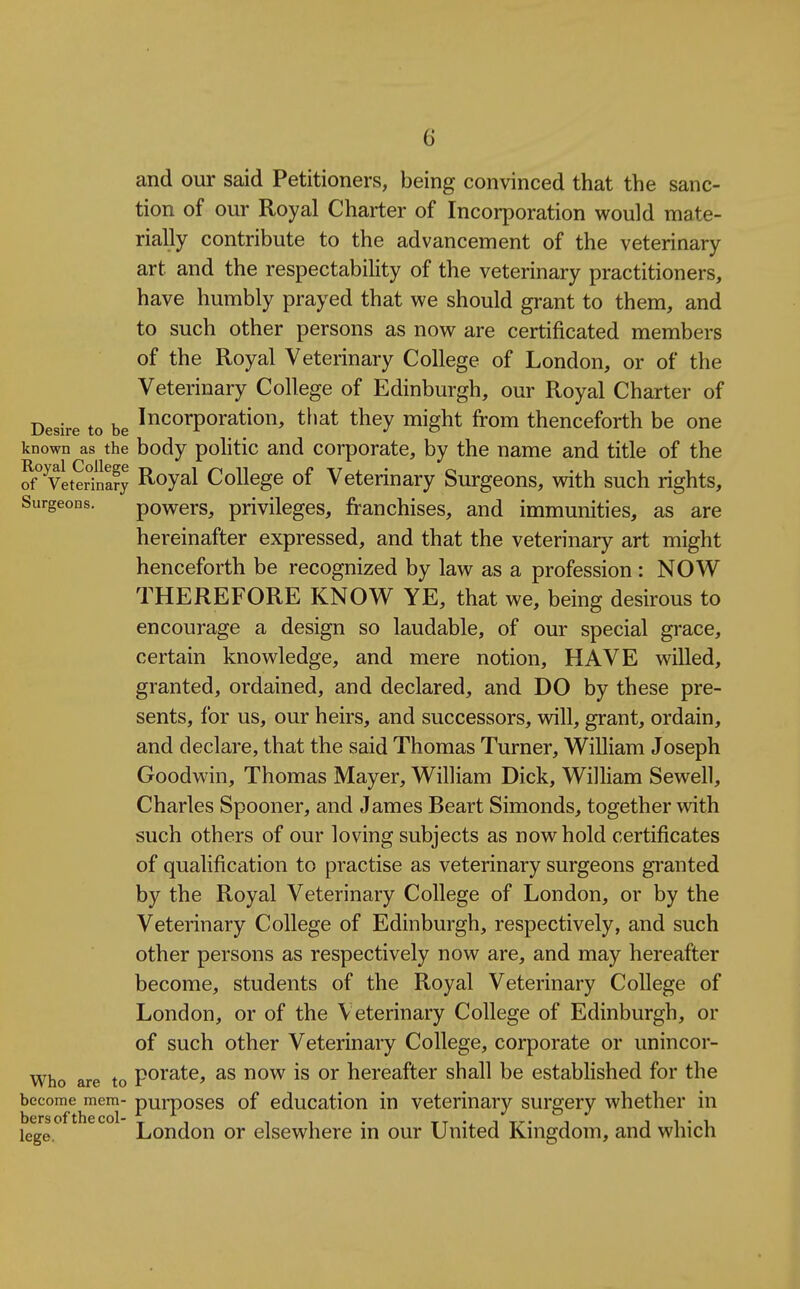 and our said Petitioners, being convinced that the sanc- tion of our Royal Charter of Incorporation would mate- rially contribute to the advancement of the veterinary art and the respectability of the veterinary practitioners, have humbly prayed that we should grant to them, and to such other persons as now are certificated members of the Royal Veterinary College of London, or of the Veterinary College of Edinburgh, our Royal Charter of Desire to be incorporation, that they might from thenceforth be one known as the body poHtic and corporate, by the name and title of the VeteSnSy Royal College of Veterinary Surgeons, with such rights. Surgeons. powcrs, privileges, franchises, and immunities, as are hereinafter expressed, and that the veterinary art might henceforth be recognized by law as a profession : NOW THEREFORE KNOW YE, that we, being desirous to encourage a design so laudable, of our special grace, certain knowledge, and mere notion, HAVE willed, granted, ordained, and declared, and DO by these pre- sents, for us, our heirs, and successors, will, grant, ordain, and declare, that the said Thomas Turner, William Joseph Goodwin, Thomas Mayer, William Dick, William Sewell, Charles Spooner, and James Beart Simonds, together with such others of our loving subjects as now hold certificates of qualification to practise as veterinary surgeons gi'anted by the Royal Veterinary College of London, or by the Veterinary College of Edinburgh, respectively, and such other persons as respectively now are, and may hereafter become, students of the Royal Veterinary College of London, or of the Veterinary College of Edinburgh, or of such other Veterinary College, corporate or unincor- who are to poratc, as now is or hereafter shall be established for the become mem- purposes of education in veterinary surgery whether in lege. London or elsewhere in our United Kingdom, and which