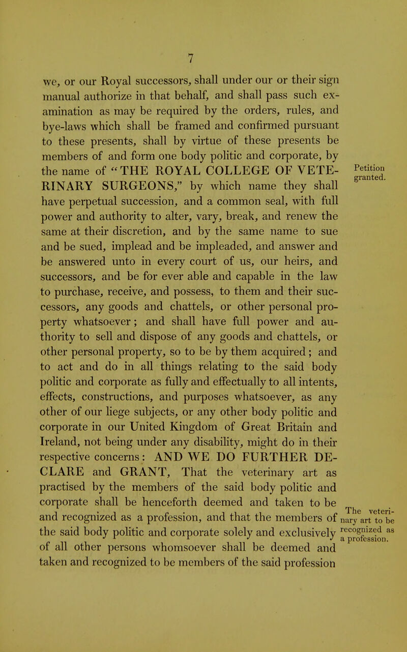 we, or our Royal successors, shall under our or their sign manual authorize in that behalf, and shall pass such ex- amination as may be required by the orders, rules, and bye-laws which shall be framed and confirmed pursuant to these presents, shall by virtue of these presents be members of and form one body politic and corporate, by the name of THE ROYAL COLLEGE OF VETE- ^^^^ eranted. RINARY SURGEONS, by which name they shall have perpetual succession, and a common seal, with full power and authority to alter, vary, break, and renew the same at their discretion, and by the same name to sue and be sued, implead and be impleaded, and answer and be answered unto in every court of us, our heirs, and successors, and be for ever able and capable in the law to purchase, receive, and possess, to them and their suc- cessors, any goods and chattels, or other personal pro- perty whatsoever; and shall have full power and au- thority to sell and dispose of any goods and chattels, or other personal property, so to be by them acquired; and to act and do in all things relating to the said body politic and corporate as fully and effectually to all intents, effects, constructions, and purposes whatsoever, as any other of our liege subjects, or any other body politic and corporate in our United Kingdom of Great Britain and Ireland, not being under any disability, might do in their respective concerns : AND WE DO FURTHER DE- CLARE and GRANT, That the veterinary art as practised by the members of the said body politic and corporate shall be henceforth deemed and taken to be and recognized as a profession, and that the members of nary^an tcTbe the said body politic and corporate solely and exclusivelv '^^^s^^^^'i •'^ ^ •'a profession. of all other persons whomsoever shall be deemed and taken and recognized to be members of the said profession