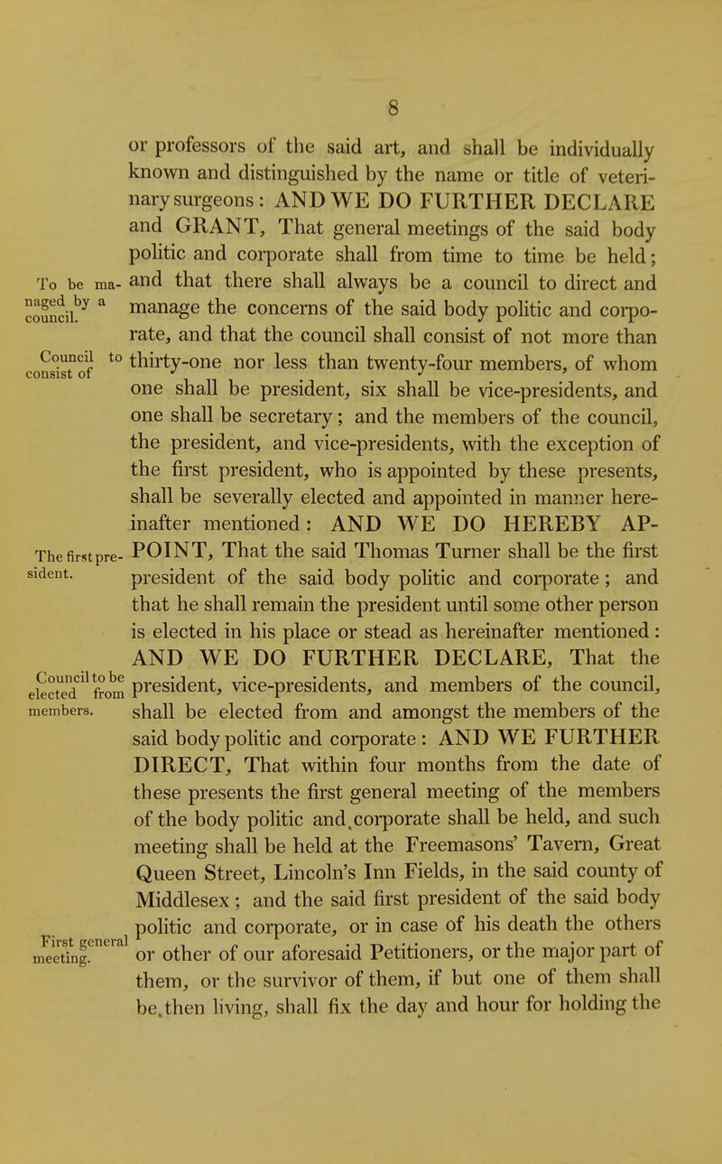 or professors of the said art, and shall be individually known and distinguished by the name or title of veteri- nary surgeons: AND WE DO FURTHER DECLARE and GRANT, That general meetings of the said body politic and corporate shall from time to time be held; To be ma- and that there shall always be a council to direct and councih^ manage the concerns of the said body politic and coi-po- rate, and that the council shall consist of not more than cons°ist°of *° thirty-one nor less than twenty-four members, of whom one shall be president, six shall be vice-presidents, and one shall be secretary; and the members of the council, the president, and vice-presidents, with the exception of the first president, who is appointed by these presents, shall be severally elected and appointed in manner here- inafter mentioned: AND WE DO HEREBY AP- Thefirstpre- POINT, That the said Thomas Turner shall be the first sident. president of the said body politic and corporate; and that he shall remain the president until some other person is elected in his place or stead as hereinafter mentioned: AND WE DO FURTHER DECLARE, That the electedfrom pi'Gsident, vice-presidents, and members of the council, members. shall be elected from and amongst the members of the said body politic and corporate : AND WE FURTHER DIRECT, That vdthin four months from the date of these presents the first general meeting of the members of the body politic and.corporate shall be held, and such meeting shall be held at the Freemasons' Tavern, Great Queen Street, Lincoln's Inn Fields, in the said county of Middlesex; and the said first president of the said body politic and corporate, or in case of his death the others m^ednf!^'^^ or Other of our aforesaid Petitioners, or the major part of them, or the survivor of them, if but one of them shall be.then living, shall fix the day and hour for holding the