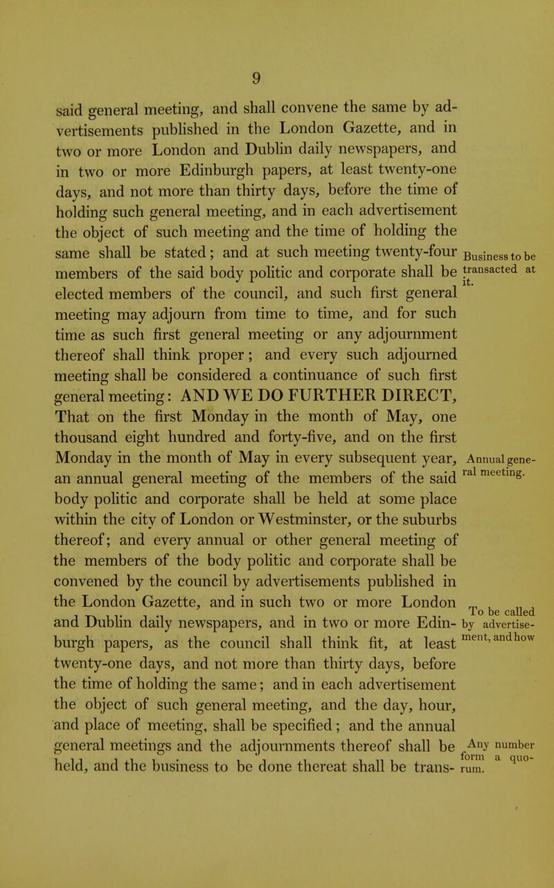 said general meeting, and shall convene the same by ad- vertisements pubHshed in the London Gazette, and in two or more London and Dublin daily newspapers, and in two or more Edinburgh papers, at least twenty-one days, and not more than thirty days, before the time of holding such general meeting, and in each advertisement the object of such meeting and the time of holding the same shall be stated; and at such meeting twenty-four Buginggg members of the said body politic and corporate shall be transacted at elected members of the council, and such first general meeting may adjourn from time to time, and for such time as such first general meeting or any adjournment thereof shall think proper; and every such adjourned meeting shall be considered a continuance of such first general meeting: AND WE DO FURTHER DIRECT, That on the first Monday in the month of May, one thousand eight hundred and forty-five, and on the first Monday in the month of May in every subsequent year. Annual gene- an annual general meeting of the members of the said meeting, body politic and corporate shall be held at some place within the citv of London or Westminster, or the suburbs thereof; and every annual or other general meeting of the members of the body politic and corporate shall be convened by tlie council by advertisements pubHshed in the London Gazette, and in such two or more London ^ , lo be called and Dubhn daily newspapers, and in two or more Edin- by advertise- burgh papers, as the council shall think fit, at least twenty-one days, and not more than thirty days, before the time of holding the same; and in each advertisement the object of such general meeting, and the day, hour, and place of meeting, shall be specified; and the annual general meetings and the adjournments thereof shall be ^^^^ number held, and the business to be done thereat shall be trans- rum