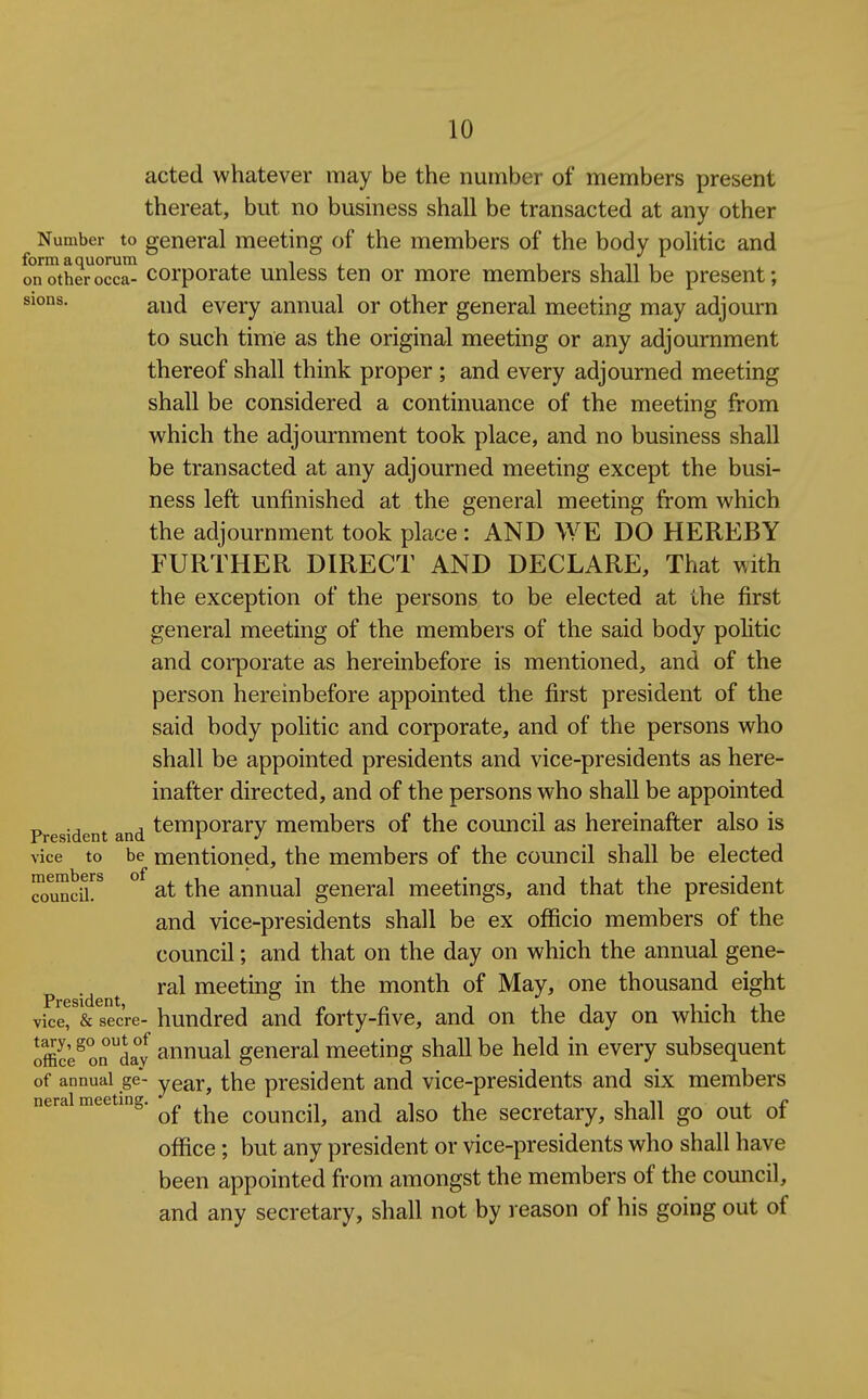 acted whatever may be the number of members present thereat, but no business shall be transacted at any other Number to general meeting of the members of the body politic and formaquorum - i - , i n i on other occa- Corporate unless ten or more members shall be present; sions. Q^^^ every annual or other general meeting may adjourn to such time as the original meeting or any adjournment thereof shall think proper ; and every adjourned meeting shall be considered a continuance of the meeting from which the adjournment took place, and no business shall be transacted at any adjourned meeting except the busi- ness left unfinished at the general meeting from which the adjournment took place : AND WE DO HEREBY FURTHER DIRECT AND DECLARE, That with the exception of the persons to be elected at the first general meeting of the members of the said body politic and corporate as hereinbefore is mentioned, and of the person hereinbefore appointed the first president of the said body politic and corporate, and of the persons who shall be appointed presidents and vice-presidents as here- inafter directed, and of the persons who shall be appointed President and temporary members of the council as hereinafter also is vice to be mentioned, the members of the council shall be elected bcrs of * STuncir^ ° at the annual general meetings, and that the president and vice-presidents shall be ex officio members of the council; and that on the day on which the annual gene- ral meeting in the month of May, one thousand eight President • vice, & secre- hundred and forty-five, and on the day on which the Tmlfirlay annual general meeting shall be held in every subsequent of annual ge- year, the president and vice-presidents and six members neral meetmg. council, and also the secretary, shall go out of office; but any president or vice-presidents who shall have been appointed from amongst the members of the council, and any secretary, shall not by reason of his going out of