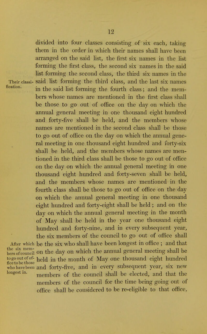 divided into four classes consisting of six each, taking them in the order in which their names shall have been arranged on the said Hst, the first six names in the list forming the first class, the second six names in the said list forming the second class, the third six names in the Their classi- Said list forming the third class, and the last six names fication. ^YiQ said list forming the fourth class; and the mem- bers whose names are mentioned in the first class shall be those to go out of office on the day on which the annual general meeting in one thousand eight hundred and forty-five shall be held, and the members whose names are mentioned in the second class shall be those to go out of office on the day on which the annual gene- ral meeting in one thousand eight hundred and forty-six shall be held, and the members whose names are men- tioned in the third class shall be those to go out of office on the day on which the annual general meeting in one thousand eight hundred and forty-seven shall be held, and the members whose names are mentioned in the fourth class shall be those to go out of office on the day on which the annual general meeting in one thousand eight hundred and forty-eight shall be held ; and on the day on which the annual general meeting in the month of May shall be held in the year one thousand eight hundred and forty-nine, and in every subsequent year, the six members of the council to go out of office shall After which be the six who shall have been longest in office ; and that bersofcS'i on the day on which the annual general meeting shall be to go out of of- in the month of May one thousand eight hundred ficetobe those *^ , who have been and forty-fivc, and m every subsequent year, six new longest in. ^gjjibers of the council shall be elected, and that the members of the council for the time being going out of office shall be considered to be re-eligible to that office.