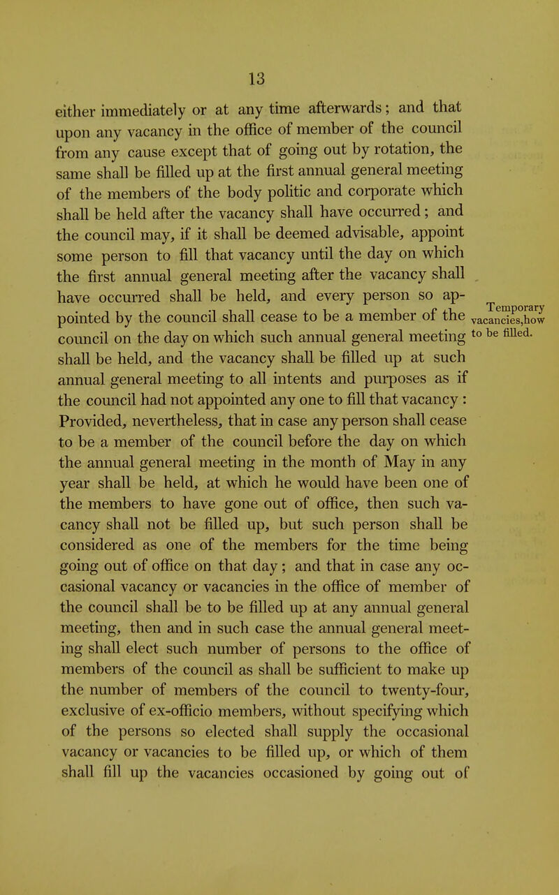 either immediately or at any time afterwards; and that upon any vacancy in the office of member of the council from any cause except that of going out by rotation, the same shall be filled up at the first annual general meeting of the members of the body politic and corporate which shall be held after the vacancy shall have occurred; and the council may, if it shall be deemed advisable, appoint some person to fill that vacancy until the day on which the first annual general meeting after the vacancy shall , have occurred shall be held, and every person so ap- pointed by the council shall cease to be a member of the vacInShow council on the day on which such annual general meeting fi^^^- shall be held, and the vacancy shall be filled up at such annual general meeting to all intents and purposes as if the council had not appointed any one to fill that vacancy : Provided, nevertheless, that in case any person shall cease to be a member of the council before the day on which the annual general meeting in the month of May in any year shall be held, at which he would have been one of the members to have gone out of office, then such va- cancy shall not be filled up, but such person shall be considered as one of the members for the time being going out of office on that day; and that in case any oc- casional vacancy or vacancies in the office of member of the council shall be to be fiUed up at any annual general meeting, then and in such case the annual general meet- ing shall elect such number of persons to the office of members of the council as shall be sufficient to make up the number of members of the council to twenty-four, exclusive of ex-officio members, without specifying which of the persons so elected shall supply the occasional vacancy or vacancies to be filled up, or which of them shall fill up the vacancies occasioned by going out of