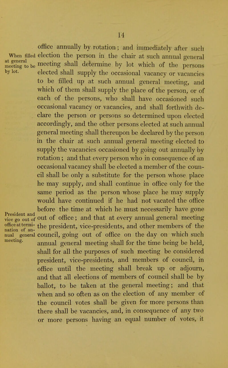 office annually by rotation; and immediately after such When filled election the person in the chair at such annual general raeSngto be meeting shall determine by lot which of the persons by lot. elected shall supply the occasional vacancy or vacancies to be filled up at such annual general meeting, and which of them shall supply the place of the person, or of each of the persons, who shall have occasioned such occasional vacancy or vacancies, and shall forthwith de- clare the person or persons so determined upon elected accordingly, and the other persons elected at such annual general meeting shall thereupon be declared by the person in the chair at such annual general meeting elected to supply the vacancies occasioned by going out annually by rotation; and that every person who in consequence of an occasional vacancy shall be elected a member of the coun- cil shall be only a substitute for the person whose place he may supply, and shall continue in office only for the same period as the person whose place he may supply would have continued if he had not vacated the office before the time at which he must necessarily have gone President and .cm i ii j , ^ ^ vice go out of 01 omce; and that at every annual general meeting office at termi- ^}jg president, vice-presidents, and other members of the nation oi an- ^ ^ ^ i • i nual general council, goiug out of office on the day on which such meeting. annual general meeting shall for the time being be held, shall for all the purposes of such meeting be considered president, vice-presidents, and members of council, in office until the meeting shall break up or adjourn, and that all elections of members of council shall be by ballot, to be taken at the general meeting; and that when and so often as on the election of any member of the council votes shall be given for more persons than there shall be vacancies, and, in consequence of any two or more persons having an equal number of votes, it