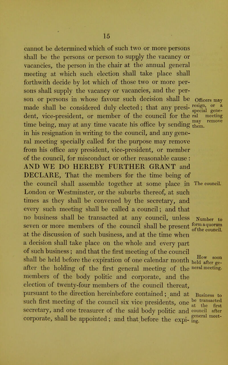 cannot be determined which of such two or more persons shall be the persons or person to supply the vacancy or vacancies, the person in the chair at the annual general meeting at which such election shall take place shall forthwith decide by lot which of those two or more per- sons shall supply the vacancy or vacancies, and the per- son or persons in whose favour such decision shall be officers may made shall be considered duly elected; that any presi- gpg^°'i dent, vice-president, or member of the council for the rai meeting time being, may at any time vacate his office by sending Siem. in his resignation in writing to the council, and any gene- ral meeting specially called for the purpose may remove from his office any president, vice-president, or member of the council, for misconduct or other reasonable cause : AND WE DO HEREBY FURTHER GRANT and DECLARE, That the members for the time being of the council shall assemble together at some place in The council. London or Westminster, or the suburbs thereof, at such times as they shall be convened by the secretary, and every such meeting shall be called a council; and that no business shall be transacted at any council, unless Number to seven or more members of the council shall be present formaquorum . t- 01 the council. at the discussion of such business, and at the time when a decision shall take place on the whole and every part of such business; and that the first meeting of the council XT shall be held before the expiration of one calendar month heldTfter ge- after the holding of the first general meeting of the ^^^^^ meeting, members of the body poUtic and corporate, and the election of twenty-four members of the council thereat, pursuant to the direction hereinbefore contained; and at Business to such first meeting of the council six vice presidents, one *[he^^fh^st secretary, and one treasurer of the said body politic and council after corporate, shall be appointed; and that.before the expi- i^ng.^'^^