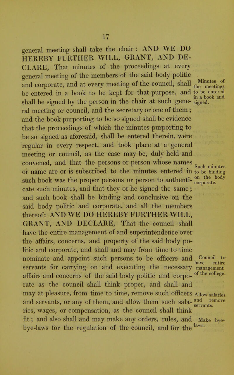general meeting shall take the chair: AND WE DO HEREBY FURTHER WILL, GRANT, AND DE- CLARE, That minutes of the proceedings at every general meeting of the members of the said body politic and corporate, and at every meeting of the council, shall thf'meetingl be entered in a book to be kept for that purpose, and to be entered . 1 • , 1 1° 3, book and shall be signed by the person m the chair at such gene- signed, ral meeting or council, and the secretary or one of them; and the book purporting to be so signed shall be evidence that the proceedings of which the minutes purporting to be so signed as aforesaid, shall be entered therein, were regular in every respect, and took place at a general meeting or council, as the case may be, duly held and convened, and that the persons or person whose names „ , . . , , , . , . Such minutes or name are or is subscribed to the minutes entered m to be binding such book was the proper persons or person to authenti- corporate!*^'^^ cate such minutes, and that they or he signed the same; and such book shall be binding and conclusive on the said body politic and corporate, and all the members thereof: AND WE DO HEREBY FURTHER WILL, GRANT, AND DECLARE, That the council shall have the entire management of and superintendence over the affairs, concerns, and property of the said body po- litic and coi*porate, and shall and may from time to time nominate and appoint such persons to be oflScers and, Council to servants for carrying on and executing the necessary management affairs and concerns of the said body politic and corpo- college, rate as the council shall think proper, and shall and may at pleasure, from time to time, remove such officers Allow salaries and servants, or any of them, and allow them such sala- remove ' J ' _ servants. ries, wages, or compensation, as the council shall think fit; and also shall and may make any orders, rules, and Make bye- bye-laws for the regulation of the council, and for the
