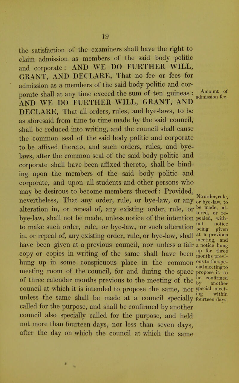the satisfaction of the examiners shall have the right to claim admission as members of the said body politic and corporate: AND WE DO FURTHER WILL, GRANT, AND DECLARE, That no fee or fees for admission as a members of the said body politic and cor- porate shall at any time exceed the sum of ten guineas : ^^^^ggi^^^V^f AND WE DO FURTHER WILL, GRANT, AND DECLARE, That all orders, rules, and bye-laws, to be as aforesaid from time to time made by the said council, shall be reduced into writing, and the council shall cause the common seal of the said body poHtic and corporate to be affixed thereto, and such orders, rules, and bye- laws, after the common seal of the said body politic and corporate shall have been affixed thereto, shall be bind- ing upon the members of the said body politic and corporate, and upon all students and other persons who may be desirous to become members thereof: Provided, nevertheless. That any order, rule, or bye-law, or any or bye-law, to alteration in, or repeal of, any existing order, rule, or ^^^^^ bye-law, shall not be made, unless notice of the intention pealed, with- to make such order, rule, or bye-law, or such alteration being ^len in, or repeal of, any existing order, rule, or bye-law, shall ^jJe^^j^^g^^^^^^ have been given at a previous council, nor unless a fair a notice'hung copy or copies in writing of the same shall have been months prevl- hung up in some conspicuous place in the common oustothespe- meeting room of the council, for and during the space propose it, to of three calendar months previous to the meeting of the ^noSier council at which it is intended to propose the same, nor special nieet- unless the same shall be made at a council specially fourteen^day called for the purpose, and shall be confirmed by another council also specially called for the purpose, and held not more than fourteen days, nor less than seven days, after the day on which the council at which the same