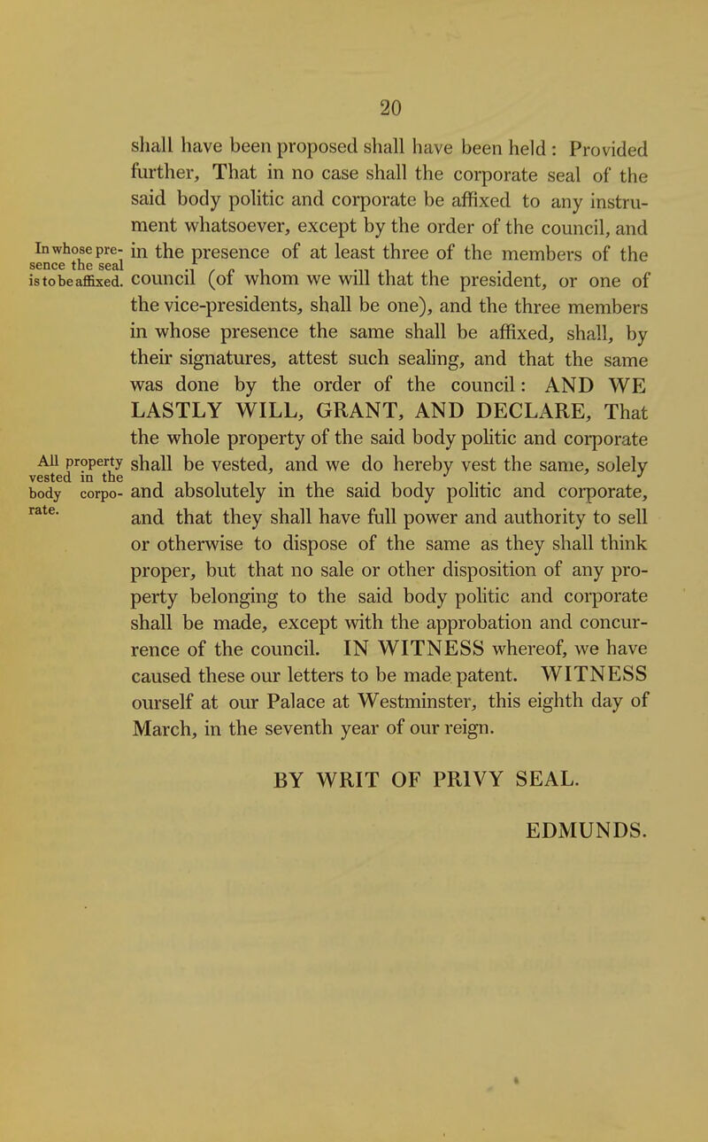 shall have been proposed shall have been held : Provided further. That in no case shall the corporate seal of the said body politic and corporate be affixed to any instru- ment whatsoever, except by the order of the council, and In whose pre- in the presence of at least three of the members of the S6DC6 toe S63>1 is to be affixed, council (of whom we will that the president, or one of the vice-presidents, shall be one), and the three members in whose presence the same shall be affixed, shall, by their signatures, attest such sealing, and that the same was done by the order of the council: AND WE LASTLY WILL, GRANT, AND DECLARE, That the whole property of the said body politic and corporate AU property shall be Vested, and we do hereby vest the same, solely vested in the . . . . •' body corpo- and absolutely in the said body politic and corporate, and that they shall have full power and authority to sell or otherwise to dispose of the same as they shall think proper, but that no sale or other disposition of any pro- perty belonging to the said body politic and corporate shall be made, except with the approbation and concur- rence of the council. IN WITNESS whereof, we have caused these our letters to be made patent. WITNESS ourself at our Palace at Westminster, this eighth day of March, in the seventh year of our reign. BY WRIT OF PRIVY SEAL. EDMUNDS.