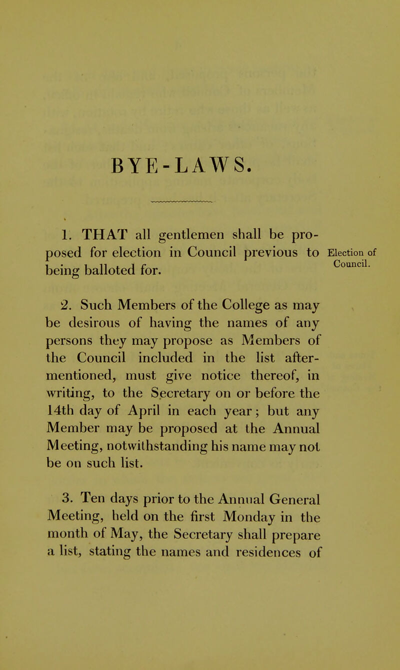 BYE-LAWS. 1. THAT all gentlemen shall be pro- posed for election in Council previous to Election of i_ • i_ n 1- J r Council. being balloted for. 2. Such Members of the College as may be desirous of having the names of any persons they may propose as Members of the Council included in the list after- mentioned, must give notice thereof, in writing, to the Secretary on or before the 14th day of April in each year; but any Member may be proposed at the Annual Meeting, notwithstanding his name may not be on such list. 3. Ten days prior to the Annual General Meeting, held on the first Monday in the month of May, the Secretary shall prepare a list, stating the names and residences of