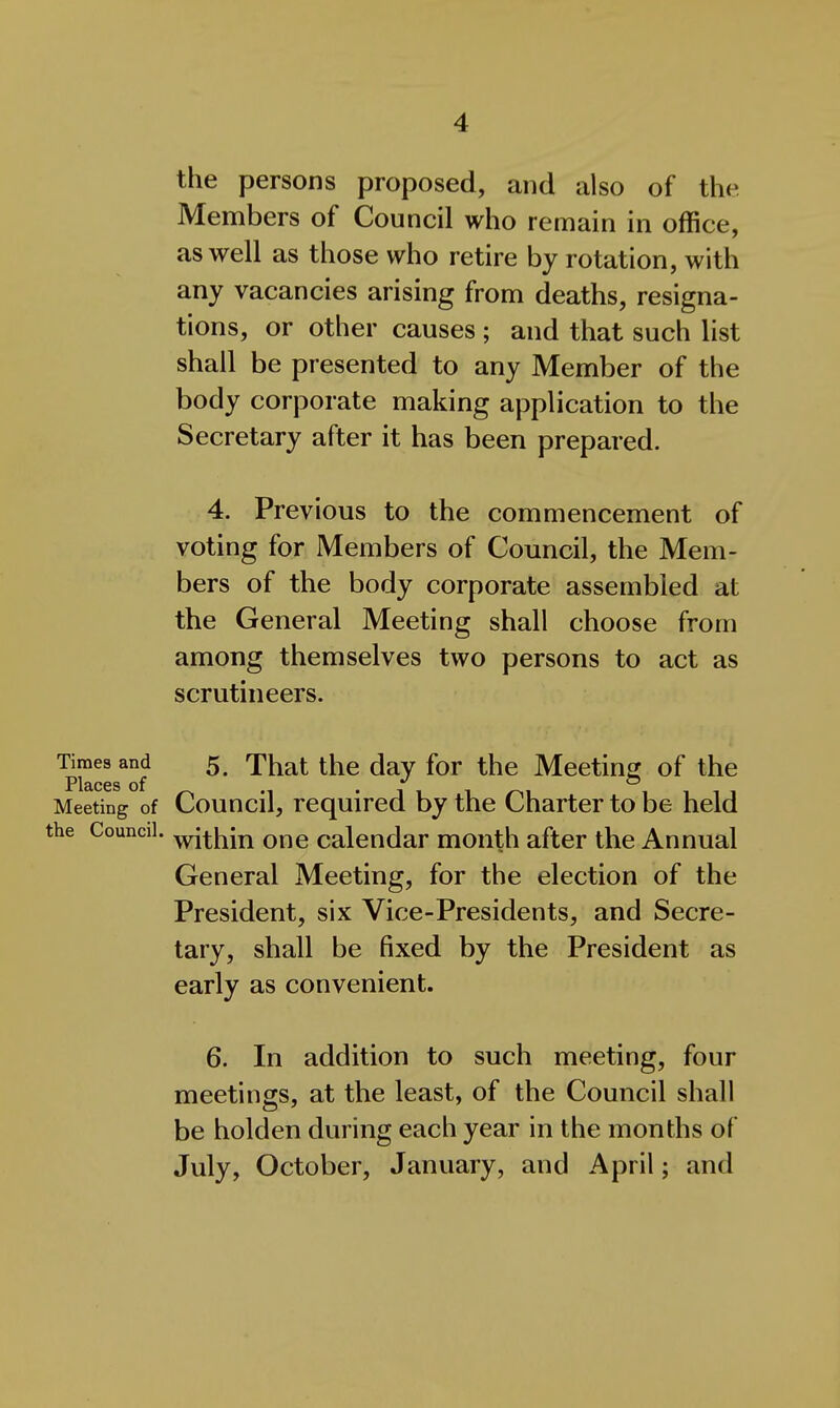 the persons proposed, and also of the Members of Council who remain in office, as well as those who retire by rotation, with any vacancies arising from deaths, resigna- tions, or other causes ; and that such list shall be presented to any Member of the body corporate making application to the Secretary after it has been prepared. 4. Previous to the commencement of voting for Members of Council, the Mem- bers of the body corporate assembled at the General Meeting shall choose from among themselves two persons to act as scrutineers. Times and 5, That the day for the Meetincj of the Places of ^ o Meeting of Council, required by the Charter to be held the Council, ^j^i^jn One calendar month after the Annual General Meeting, for the election of the President, six Vice-Presidents, and Secre- tary, shall be fixed by the President as early as convenient. 6. In addition to such meeting, four meetings, at the least, of the Council shall be holden during each year in the months of July, October, January, and April; and