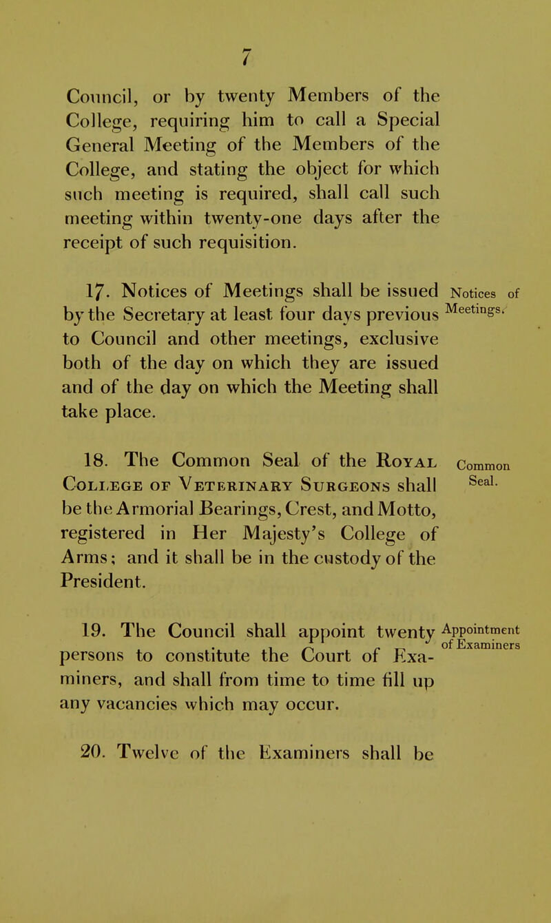 Council, or by twenty Members of the College, requiring him to call a Special General Meeting of the Members of the College, and stating the object for which such meeting is required, shall call such meeting within twenty-one days after the receipt of such requisition. 17. Notices of Meetings shall be issued Notices of by the Secretary at least four days previous ^^^^i^gs. to Council and other meetings, exclusive both of the day on which they are issued and of the day on which the Meeting shall take place. 18. The Common Seal of the Royal Common CoLi-EGE OF Veterinary Surgeons shall be the Armorial Bearings, Crest, and Motto, registered in Her Majesty's College of Arms; and it shall be in the custody of the President. 19. The Council shall appoint twenty Appointment J A of Examiners persons to constitute the Court of Exa- miners, and shall from time to time fill up any vacancies which may occur. 20. Twelve of the Examiners shall be