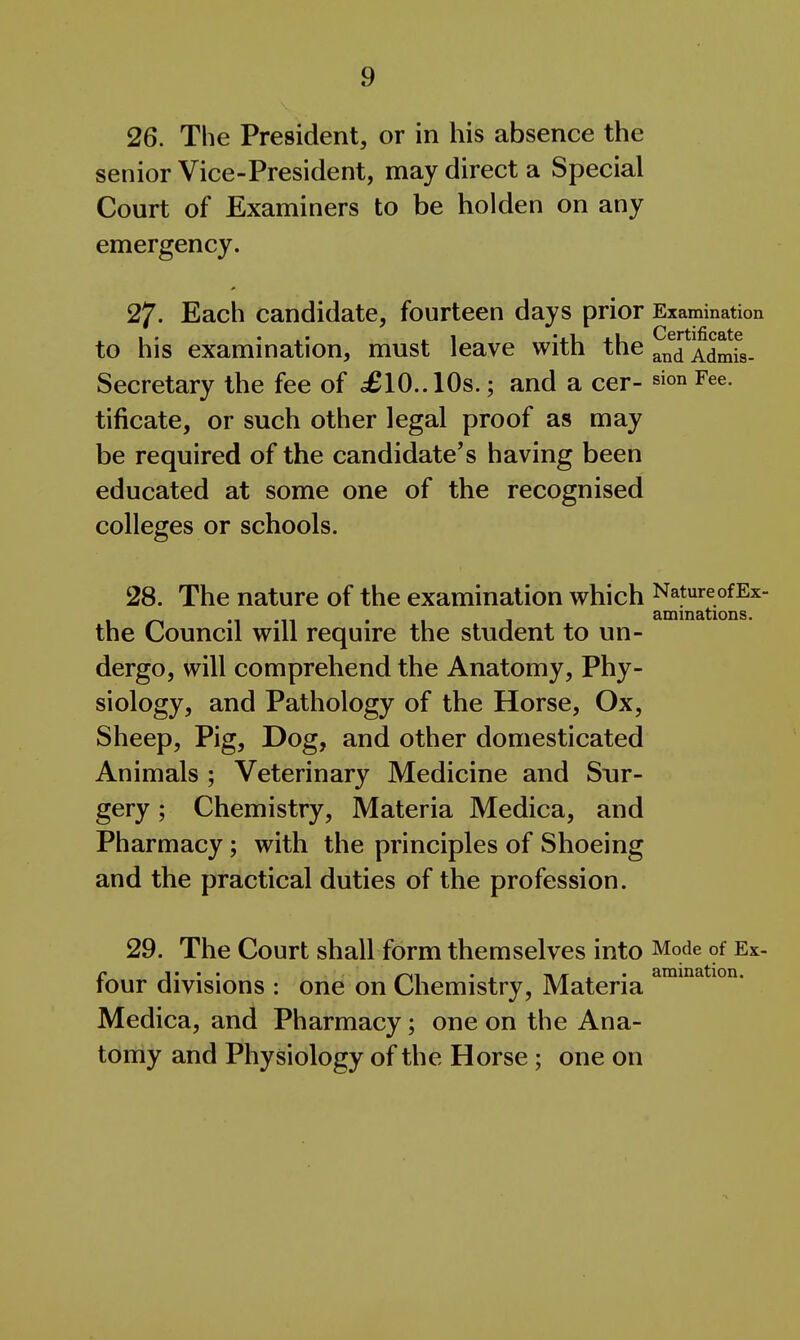 26. The President, or in his absence the senior Vice-President, may direct a Special Court of Examiners to be holden on any emergency. 27. Each candidate, fourteen days prior Examination to his examination, must leave with the AdmiV Secretary the fee of £10.. 10s.; and a cer- sion Fee. tificate, or such other legal proof as may be required of the candidate's having been educated at some one of the recognised colleges or schools. 28. The nature of the examination which NatureofEx- aminations. the Council will require the student to un- dergo, will comprehend the Anatomy, Phy- siology, and Pathology of the Horse, Ox, Sheep, Pig, Dog, and other domesticated Animals ; Veterinary Medicine and Sur- gery ; Chemistry, Materia Medica, and Pharmacy; with the principles of Shoeing and the practical duties of the profession. 29. The Court shall form themselves into Mode of Ex- r 1 • • • . . I* /r . • amination. tour divisions : one on Chemistry, Materia Medica, and Pharmacy; one on the Ana- tomy and Physiology of the Horse; one on