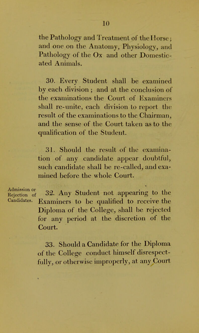 the Pathology and Treatment of the Horse; and one on the Anatomy, Physiology, and Pathology of the Ox and other Domestic- ated Animals. 30. Every Student shall be examined by each division ; and at the conclusion of the examinations the Court of Kxamincrs shall re~unite, each division to report the result of the examinations to the Chairman, and the sense of the Court taken as to the qualification of the Student. 31. Should the result of the examina- tion of any candidate appear doubtful, such candidate shall be re-called, and exa- mined before the whole Court. « Rejection of 32. Any Studcut uot appearing to the Candidates. Examiners to be qualified to receive the Diploma of the College, shall be rejected for any period at the discretion of the Court. 33. Should a Candidate for the Diploma of the College conduct himself disrespect- fully, or otherwise improperly, at any Court