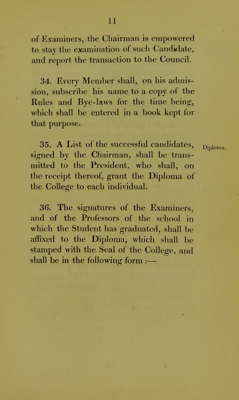 of Examiners, the Chairman is empowered to stay the examination of such Candidate, and report the transaction to the Council. 34. Every Member shall, on his admis- sion, subscribe his name to a copy of the Rules and Bye-laws for the time being, which shall be entered in a book kept for that purpose. 35. A List of the successful candidates, signed by the Chairman, shall be trans- mitted to the President, who shall, on the receipt thereof, grant the Diploma of the College to each individual. 36. The signatures of the Examiners, and of the Professors of the school in which the Student has graduated, shall be affixed to the Diploma, which shall be stamped with the Seal of the College, and shall be in the following form —
