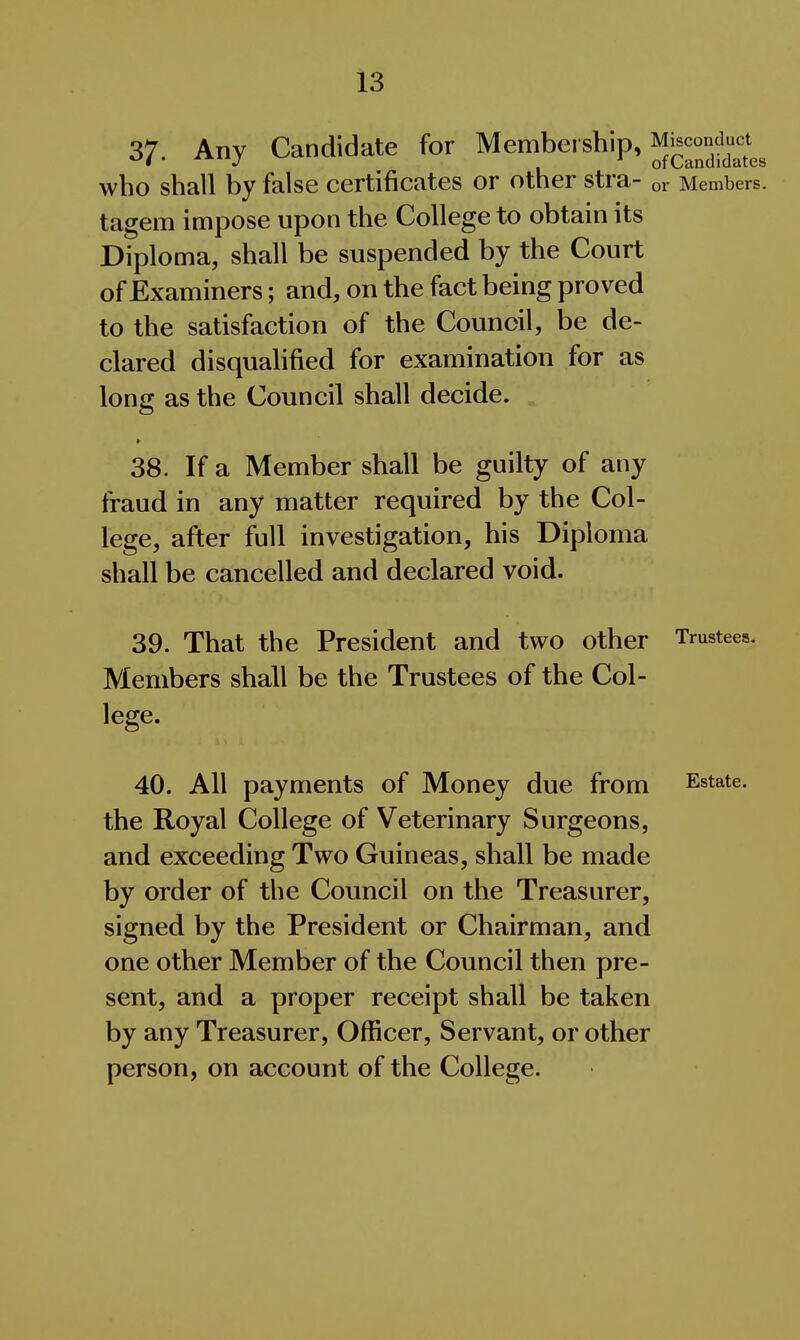 37. Any Candidate for Membership, Miscond^^^^^^^^ who shall by false certificates or other stra- or Members, tagem impose upon the College to obtain its Diploma, shall be suspended by the Court of Examiners; and, on the fact being proved to the satisfaction of the Council, be de- clared disqualified for examination for as long as the Council shall decide. • 38. If a Member shall be guilty of any fraud in any matter required by the Col- lege, after full investigation, his Diploma shall be cancelled and declared void. 39. That the President and two other Members shall be the Trustees of the Col- lege. 40. All payments of Money due from the Royal College of Veterinary Surgeons, and exceeding Two Guineas, shall be made by order of the Council on the Treasurer, signed by the President or Chairman, and one other Member of the Council then pre- sent, and a proper receipt shall be taken by any Treasurer, Officer, Servant, or other person, on account of the College. Trustees. Estate.