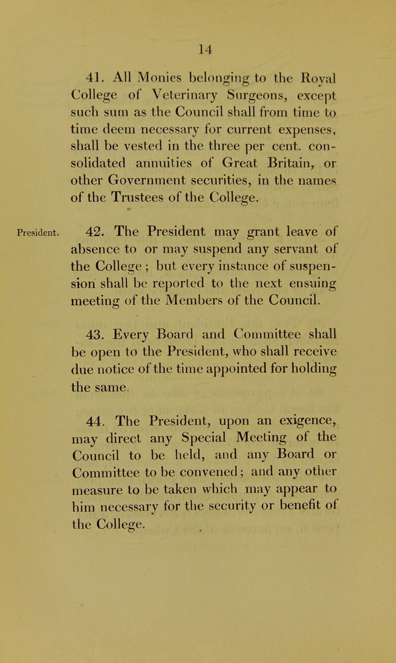 41. All Monies belonging to the Royal College of Veterinary Surgeons, except such sum as the Council shall from time to time deem necessary for current expenses, shall be vested in the three per cent, con- solidated annuities of Great Britain, or other Government securities, in the names of the Trustees of the College. President. 42. The President may grant leave of absence to or may suspend any servant of the College ; but every instance of suspen- sion shall be reported to the next ensuing meeting of the Members of the Council. 43. Every Board and Conimittee shall be open to the President, who shall receive due notice of the time appointed for holding the same. 44. The President, upon an exigence, may direct any Special Meeting of the Council to be held, and any Board or Committee to be convened; and any other measure to be taken which may appear to him necessary for the security or benefit of the College.
