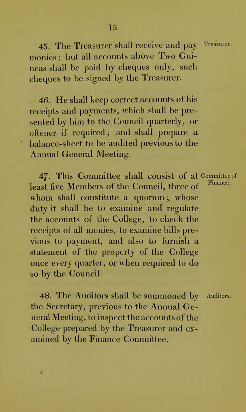 45. The Treasurer shall receive and pay Treasurer, monies; but all accounts above Two Gui- neas shall be paid by cheques only, such cheques to be signed by the Treasurer. 46. He shall keep correct accounts of his receipts and payments, which shall be pre- sented by him to the Council quarterly, or oftener if required; and shall prepare a balance-sheet to be audited previous to the Annual General Meeting. 47. This Committee shall consist of at Committee of least five Members of the Council, three of whom shall constitute a quorum ;, whose duty it shall be to examine and regulate the accounts of the College, to check the receipts of all monies, to examine bills pre- vious to payment, and also to furnish a statement of the property of the College once every quarter, or when required to do so by the Council. 48. The Auditors shall be summoned by Auditors, the Secretary, previous to the Annual Ge- neral Meeting, to inspect the accounts of the College prepared by the Treasurer and ex- amined by the Finance Committee. /