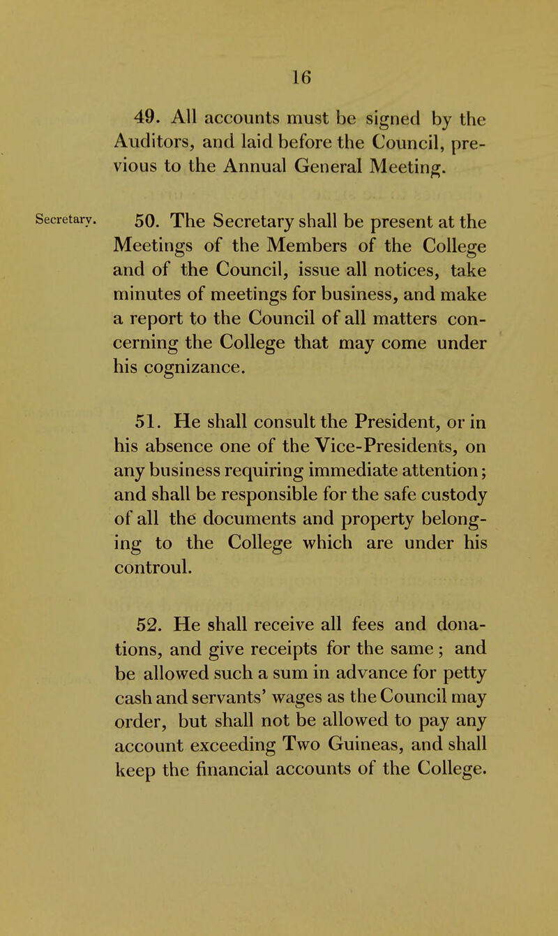 49. All accounts must be signed by the Auditors, and laid before the Council, pre- vious to the Annual General Meeting. Secretary. 50. The Secretary shall be present at the Meetings of the Members of the College and of the Council, issue all notices, take minutes of meetings for business, and make a report to the Council of all matters con- cerning the College that may come under his cognizance. 51. He shall consult the President, or in his absence one of the Vice-Presidents, on any business requiring immediate attention; and shall be responsible for the safe custody of all the documents and property belong- ing to the College which are under his controul. 52. He shall receive all fees and dona- tions, and give receipts for the same ; and be allowed such a sum in advance for petty cash and servants' wages as the Council may order, but shall not be allowed to pay any account exceeding Two Guineas, and shall keep the financial accounts of the College.