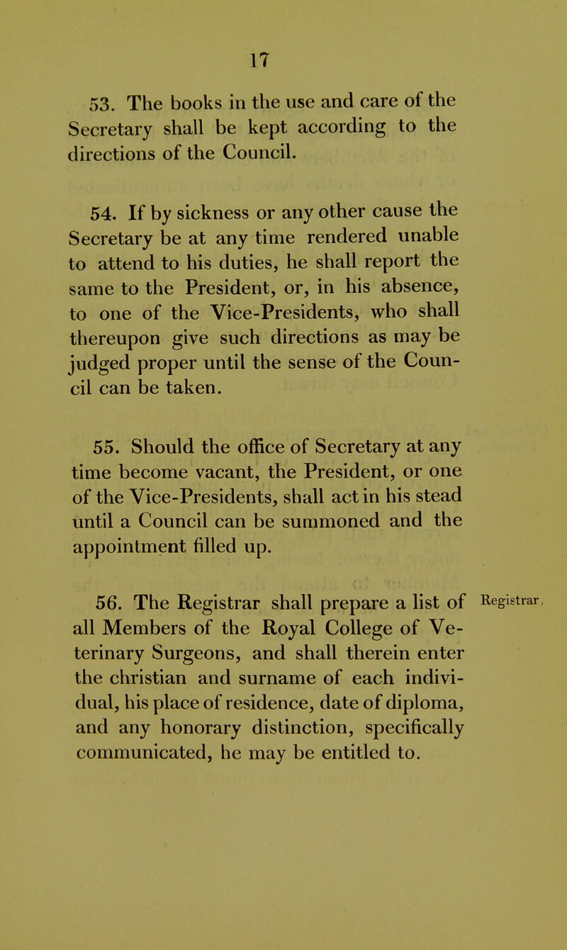 53. The books in the use and care of the Secretary shall be kept according to the directions of the Council. 54. If by sickness or any other cause the Secretary be at any time rendered unable to attend to his duties, he shall report the same to the President, or, in his absence, to one of the Vice-Presidents, who shall thereupon give such directions as may be judged proper until the sense of the Coun- cil can be taken. 55. Should the office of Secretary at any time become vacant, the President, or one of the Vice-Presidents, shall act in his stead until a Council can be summoned and the appointment filled up. 56. The Registrar shall prepare a list of Registrar, all Members of the Royal College of Ve- terinary Surgeons, and shall therein enter the christian and surname of each indivi- dual, his place of residence, date of diploma, and any honorary distinction, specifically communicated, he may be entitled to.