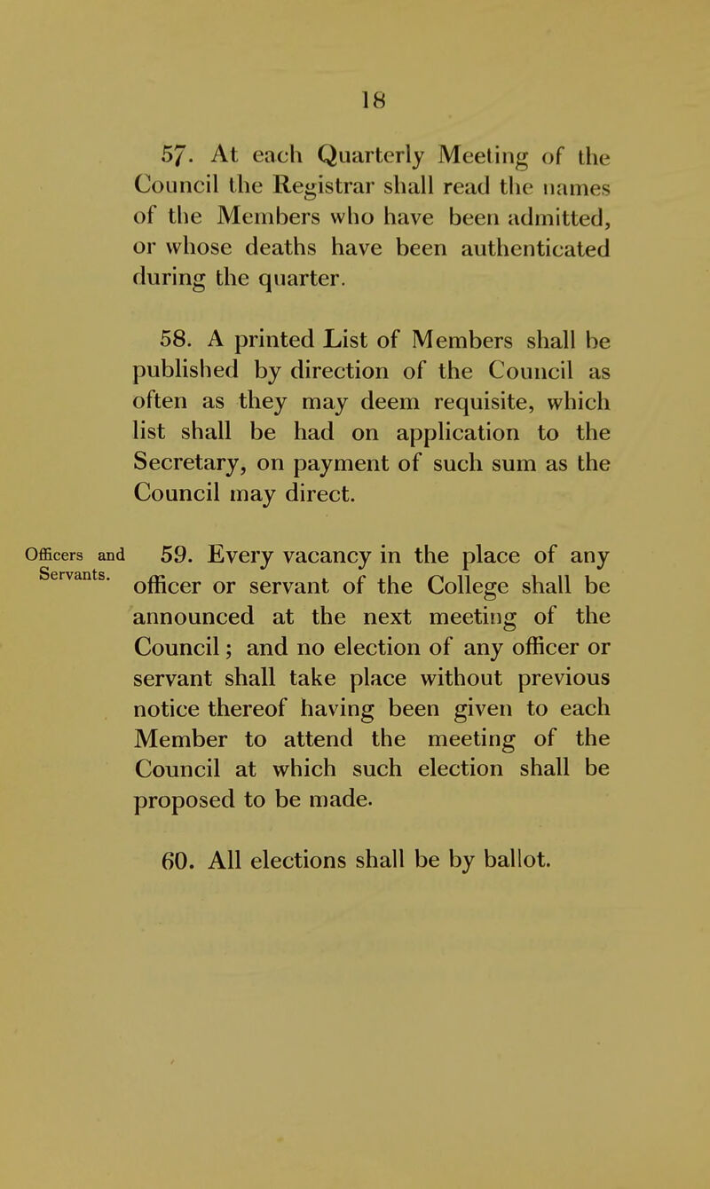57- At each Quarterly Meeting of ilie Council the Registrar shall read the names of the Members who have been admitted, or whose deaths have been authenticated during the quarter. 58. A printed List of Members shall be published by direction of the Council as often as they may deem requisite, which list shall be had on application to the Secretary, on payment of such sum as the Council may direct. Officers and 59. Evcry vacaucy in the place of any Servants. Qf^^^j. qj. servant of the College shall be announced at the next meeting of the Council; and no election of any officer or servant shall take place without previous notice thereof having been given to each Member to attend the meeting of the Council at which such election shall be proposed to be made. 60. All elections shall be by ballot.