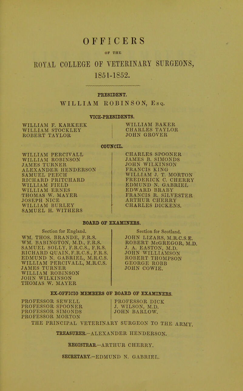 OFFICERS OF THE ROYAL COLLEGE OF VETERINARY SURGEONS, 1851-1852. PRESIDENT. WILLIAM ROBINSON, Esq. VICE-PRESIDENTS. WILLIAM F. KARKEEK WILLIAM STOCKLEY ROBERT TAYLOR WILLIAM PERCIVALL WILLIAM ROBINSON JAMES TURNER ALEXANDER HENDERSON SAMUEL PEECH RICHARD PRITCHARD WILLIAM FIELD WILLIAM ERNES THOMAS W. MAYER JOSEPH NICE WILLIAM BURLEY SAMUEL H. WITHERS WILLIAM BAKER CHARLES TAYLOR JOHN GROVER COUNCIL. CHARLES SPOONER JAMES B. SIMONDS JOHN WILKINSON FRANCIS KING WILLIAM J. T. MORTON FREDERICK C. CHERRY EDMUND N. GABRIEL EDWARD BRABY FRANCIS R. SILVESTER ARTHUR CHERRY CHARLES DICKENS. BOARD OF EXAMINERS. Section for England. WM. THOS. BRANDE, F.R.S. WM. BABINGTON, M.D., F.R.S. SAMUEL SOLLY, F.R.C.S., F.R.S. RICHARD aUAIN, F.R.C.S., F.R.S. EDMUND N. GABRIEL, M.R.C.S. WILLIAM PERCIVALL, M.R.C.S. JAMES TURNER WILLIAM ROBINSON JOHN WILKINSON THOMAS W. MAYER Section for Scotland. JOHN LIZARS, M.R.C.S.E. ROBERT McGregor, m.d J. A. EASTON, M.D. JOHN WILLIAMSON ROBERT THOMPSON GEORGE ROBB JOHN COWIE. EX-OFFICIO MEMBERS OF BOARD OF EXAMINERS. PROFESSOR SEWELL PROFESSOR SPOONER PROFESSOR SIMONDS PROFESSOR MORTON THE PRINCIPAL VETERINARY SURGEON TO THE ARMY. PROFESSOR DICK J. WILSON, M.D. JOHN BARLOW. TREASTJRER.-ALEXANDER HENDERSON. REGISTRAR.-ARTHUR CHERRY. SECRETARY.-EDMUND N. GABRIEL.