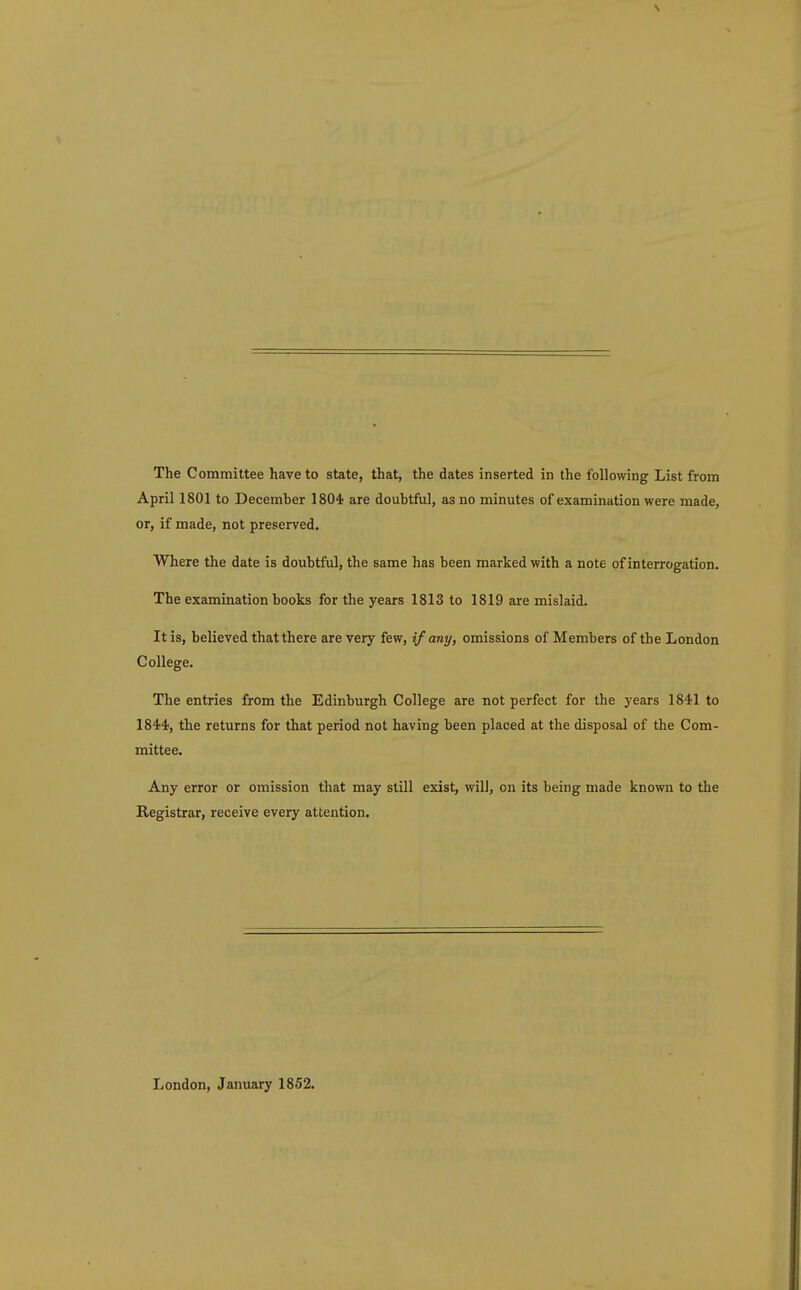 April 1801 to December 1804 are doubtful, as no minutes of examination were made, or, if made, not preserved. Where the date is doubtful, the same has been marked with a note of interrogation. The examination books for the years 1813 to 1819 are mislaid. It is, believed that there are very few, if any, omissions of Members of the London College. The entries from the Edinburgh College are not perfect for the years 1841 to 1844, the returns for that period not having been placed at the disposal of the Com- mittee. Any error or omission that may still exist, will, on its being made known to the Registrar, receive every attention. London, January 1852.