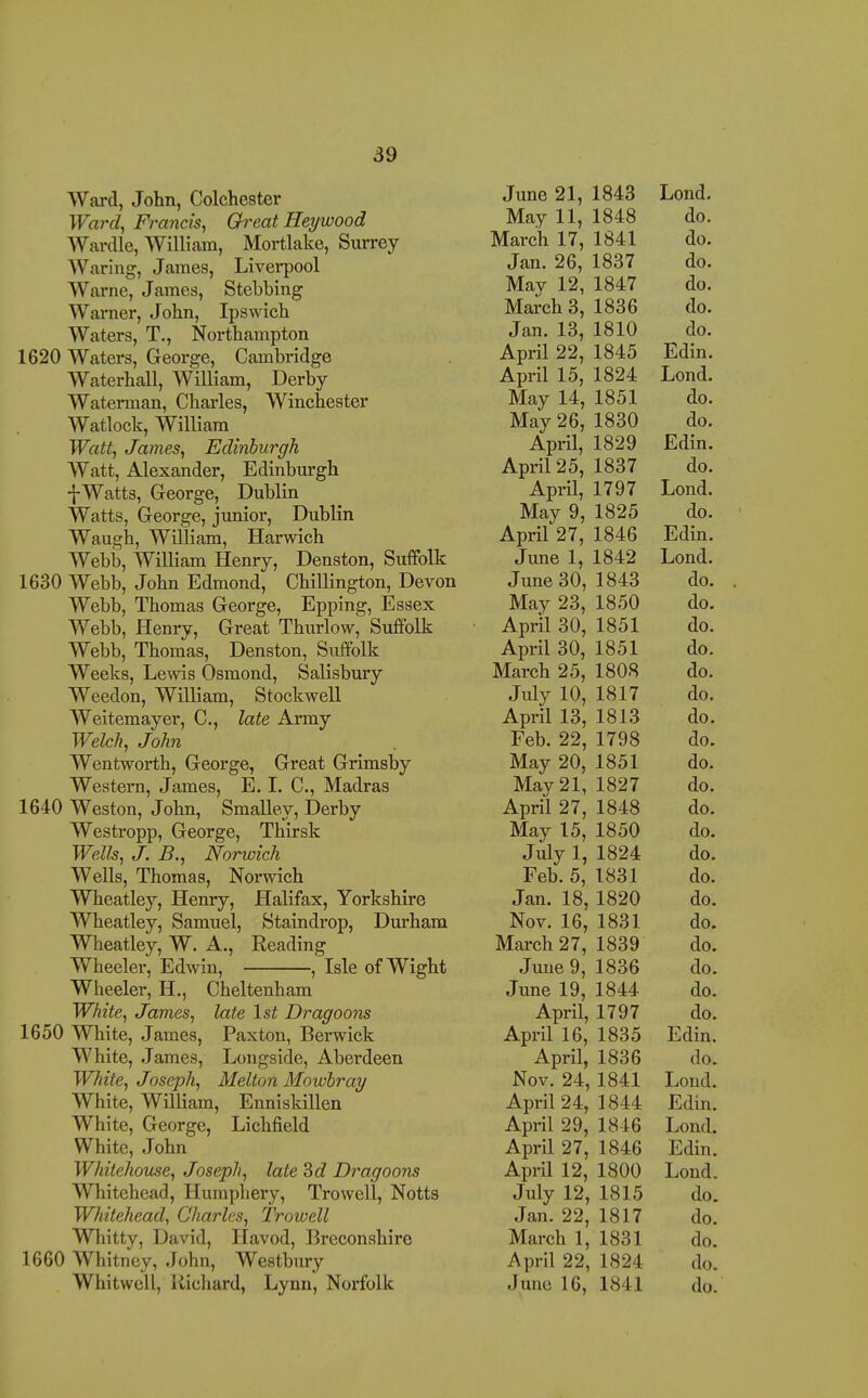 Ward, John, Colchester Wai'd, Francis^ Great Heywood Wardle, William, Mortlake, Surrey- Waring, James, Liverpool Warne, James, Stebbing Warner, John, Ipswich Waters, T., Northampton 1620 Waters, George, Cambridge Waterhall, William, Derby- Waterman, Charles, Winchester Watlock, William Watt, James, Edinburgh Watt, Alexander, Edinburgh f Watts, George, Dublin Watts, George, junior, Dublin Waugh, William, Harwich Webb, William Henry, Denston, Suffolk 1630 Webb, John Edmond, Chillington, Devon Webb, Thomas George, Epping, Essex Webb, Henry, Great Thurlow, Suffolk Webb, Thomas, Denston, Suffolk Weeks, Lewis Osmond, Salisbury Weedon, William, Stockwell Weitemayer, C, late Army Welch, John Wentworth, George, Great Grimsby Western, James, E. 1. C, Madras 1640 Weston, John, Smalley, Derby Westropp, George, Thirsk Wells, J. B., Norwich Wells, Thomas, Norwich Wheatley, Henry, Halifax, Yorkshire Wheatley, Samuel, Staindrop, Durham Wheatley, W. A., Eeading Wheeler, Edwin, , Isle of Wight Wheeler, H., Cheltenham White, James, late 1st Dragoons 1650 White, James, Paxton, Berwick White, James, Longside, Aberdeen White, Joseph, Melton Mowbray White, William, Enniskillen White, George, Lichfield White, John Whitehouse, Joseph, late Sd Dragoons Whitehead, Humphery, Trowell, Notts Whitehead, Charles, Troiuell Whitty, David, Havod, Breconshire 1660 Whitney, John, Westbury Whitwell, Richard, Lynn, Norfolk June 21, 1843 Lond. May 11, 1848 do. March 17, 1841 do. Jan. 26, 1837 do. May 12, 1847 do. March 3, 1836 do. Jan. 13, 1810 do. April 22, 1845 Edin. April 15, 1824 Lond. May 14, 1851 do. May 26, 1830 do. April, 1829 Edin. April 25, 1837 do. April, 1797 Lond. May 9, 1825 do. April 27, 1846 Edin. June 1, 1842 Lond. June 30, 1843 do. May 23, 1850 do. April 30, 1851 do. April 30, 1851 do. March 25, 1808 do. July 10, 1817 do. April 13, 1813 do. Feb. 22, 1798 do. May 20, 1851 do. May 21, 1827 do. April 27, 1848 do. May 15, 1850 do. July 1, 1824 do. Feb. 5, 1831 do. Jan. 18, 1820 do. Nov. 16, 1831 do. March 27, 1839 do. June 9, 1836 do. June 19, 1844 do. April, 1797 do. April 16, 1835 Edin. April, 1836 do. Nov. 24, 1841 Lond. April 24, 1844 Edin. April 29, 1846 Lond. April 27, 1846 Edin. April 12, 1800 Lond, July 12, 1815 do. Jan. 22, 1817 do. March 1, 1831 do. April 22, 1824 do. June 16, 1841 do.