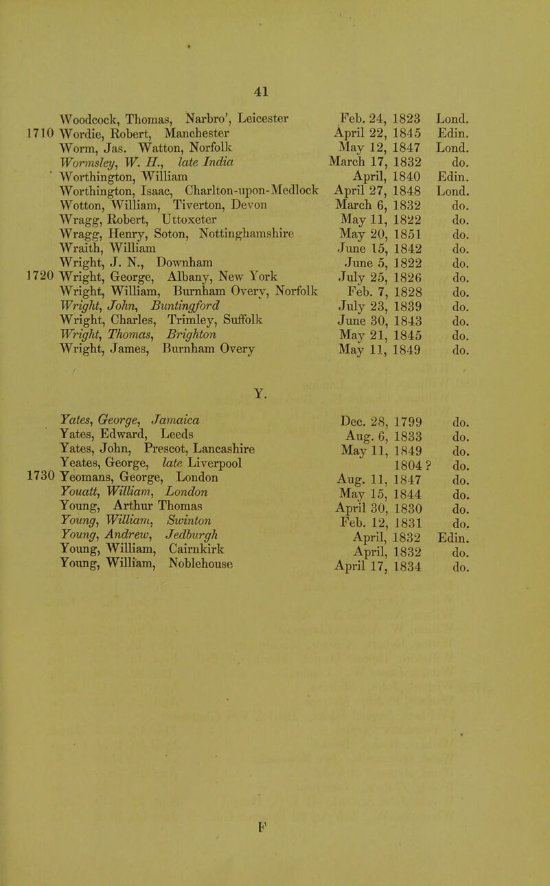 Woodcock, Thomas, Narbro', Leicester 1710 AVordie, Robert, Manchester Worm, Jas. Watton, Norfolk Wonnsley^ W. H., late India Worthington, William Worthington, Isaac, Charlton-upon-Medlock Wotton, William, Tiverton, Devon Wragg, Robert, Uttoxeter Wragg, Henry, Soton, Nottinghamshire Wraith, William Wright, J. N., Downham 1720 Wright, George, Albany, New York Wright, William, Burnham Overy, Norfolk Wright, John, Buntingford Wright, Charles, Trimley, Suffolk Wright, Thomas, Brighton Wright, James, Burnham Overy reb. 24, 1823 T 1 Lond. April 22, 1845 Edm. May 12, 1847 Lond. March 17, 1832 do. April, 1840 Ldm. April 27, 1848 Lond. iViarcn b, 1 O O d 1832 do. May 11, 1822 do. May 20, 1851 do. 1 11 Tl A 1 ^ ij une I o. 0.0. June 5, 1822 do. July 25, 1826 do. Feb. 7, 1828 do. July 23, 1839 do. June 30, 1843 do. May 21, 1845 do. May 11, 1849 do. Yates, George, Jamaica Yates, Edward, Leeds Yates, John, Prescot, Lancashire Yeates, George, late Liverpool 1730 Yeomans, George, Loudon Youatt, William, London Young, Arthur Thomas Young, William, Swinton Young, Andrew, Jedburgh Young, William, Cairnkirk Young, William, Noblehouse Dec. 28, Aug. 6, May 11, Aug. 11, May 15, April 30, Feb. 12, April, April, April 17, 1799 1833 1849 1804? 1847 1844 1830 1831 do. do. do. do. do. do. do. do. 1832 Edin. 1832 do. 1834 do.