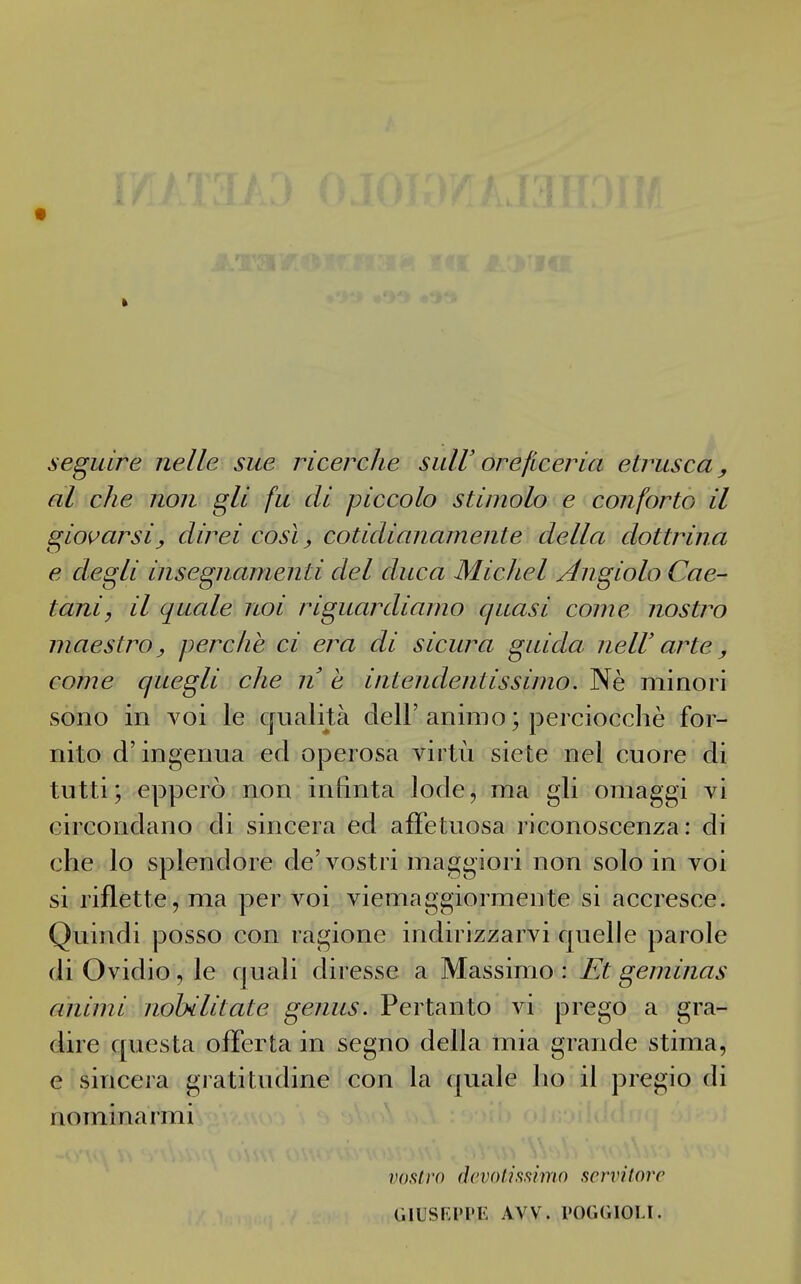 seguire nelle sue ricerche suW oreficeria etrusca, al che non gli fu di piccolo stimolo e conforto il giovarsi, direi così, cotidianamente della dottrina e degli insegnamenti del duca Michel Angiolo Cae- tani, il quale noi riguardiamo quasi come nostro maestro, perche ci era di sicura guida neIV arte, come quegli che n e intendentissimo. Nè minori sono in voi le qualità dell'animo ; perciocché for- nito d'ingerma ed operosa virtù siete nel cuore di tutti; epperò non infinta lode, ma gli omaggi vi circondano di sincera ed affetuosa riconoscenza: di che lo splendore de'vostri maggiori non solo in voi si riflette, ma per voi viemaggiormente si accresce. Quindi posso con ragione indirizzarvi quelle parole di Ovidio, le fjuali diresse a Massimo: Et geminas animi nobilitate genus. Pertanto vi prego a gra- dire questa offerta in segno della mia grande stima, e sincera gratitudine con la quale ho il pregio di nominarmi vof^lro (Icvolissimo scrvilorc (ilLSKPPl': AVV. rOGGIOLt.