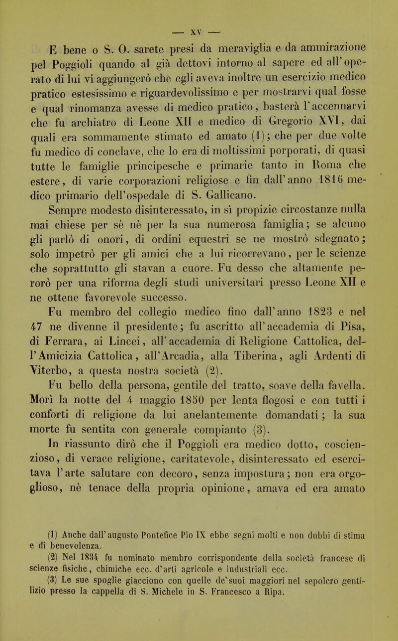 E bene o S. 0. sarete presi da meraviglia e da ammirazione pel Poggioli quando al già dettovi intorno al sapere ed all' ope- rato di lui vi aggiungerò che egli aveva inoltre un esercizio medico pratico estesissimo e riguardevolissimo e per mostrarvi qual fosse e qual rinomanza avesse di medico pratico, basterà V accennarvi che fu archiatro di Leone XII e medico di Gregorio XVI, dai quali era sommamente stimato ed amato (1); che per due volte fu medico di conclave, che lo era di moltissimi porporati, di quasi tutte le famiglie principesche e primarie tanto in Roma che estere, di varie corporazioni religiose e fin dall'anno 1816 me- dico primario dell'ospedale di S. Gallicano. Sempre modesto disinteressato, in sì propizie circostanze nulla mai chiese per sè nè per la sua numerosa famiglia; se alcuno gli parlò di onori, di ordini equestri se ne mostrò sdegnato; solo impetrò per gli amici che a lui ricorrevano, per le scienze che soprattutto gli stavan a cuore. Fu desso che altamente pe- rorò per una riforma degli studi universitari presso Leone XII e ne ottene favorevole successo. Fu membro del collegio medico fino dall'anno 1823 e nel 47 ne divenne il presidente; fu ascritto all'accademia di Pisa, di Ferrara, ai Lincei, all'accademia di Religione Cattolica, del- l'Amicizia Cattolica, all'Arcadia, alla Tiberina, agii Ardenti di Viterbo, a questa nostra società (2). Fu bello della persona, gentile del tratto, soave della favella. Morì la notte del 4 maggio 1830 per lenta flogosi e con tutti i conforti di religione da lui anelantemente domandati ; la sua morte fu sentita con generale compianto (3). In riassunto dirò che il Poggioli era medico dotto, coscien- zioso, di verace religione, caritatevole, disinteressato ed eserci- tava r arte salutare con decoro, senza impostura ; non era orgo- glioso, nè tenace della propria opinione, amava ed era amato (1) Anche dall'augusto Pontefice Pio IX ebbe segni molli e non dubbi di stima e di benevolenza. (2) Nel 1834 fu nominato membro corrispondente della società francese di scienze fisiche, chimiche ecc. d'arti agricole e industriali ecc. (3) Le sue spoglie giacciono con quelle de'suoi maggiori nel sepolcro genti- lizio presso la cappella di S. Michele in S. Francesco a Ripa.