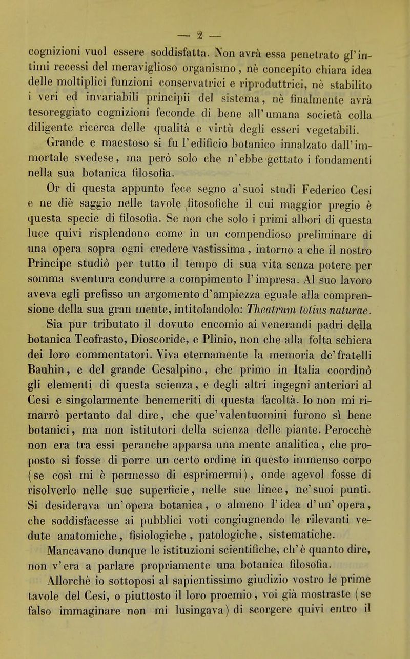 cognizioni vuol essere soddisfatta. Non avrà essa penetrato gì'in- timi recessi del meraviglioso organismo, nè concepito chiara idea delle moltiplici funzioni conservatrici e riproduttrici, nò stabilito i veri ed invariabili principii del sistema, nè finalmente avrà tesoreggiato cognizioni feconde di bene all'umana società colla diligente ricerca delle qualità e virtù degli esseri vegetabili. Grande e maestoso si fu l'edificio botanico innalzato dall'im- mortale svedese, ma però solo che n'ebbe gettato i fondamenti nella sua botanica filosofia. Or di questa appunto fece segno a'suoi studi Federico Cesi e ne diè saggio nelle tavole fitosofiche il cui maggior pregio è questa specie di filosofia. Se non che solo i primi albori di questa luce quivi risplendono come in un compendioso preliminare di una opera sopra ogni credere vastissima, intorno a che il nostro Principe studiò per tutto il tempo di sua vita senza potere per somma sventura condurre a compimento l' impresa. Al suo lavoro aveva egli prefisso un argomento d'ampiezza eguale alla compren- sione della sua gran mente, intitolandolo: Theatrum totius naturae. Sia pur tributato il dovuto encomio ai venerandi padri della botanica Teofrasto, Dioscoride, e Plinio, non che alla folta schiera dei loro commentatori. Viva eternamente la memoria de'fratelli Bauhin, e del grande Cesalpino, che primo in Italia coordinò gli elementi di questa scienza, e degli altri ingegni anteriori al Cesi e singolarmente benemeriti di questa facoltà. Io non mi ri- marrò pertanto dal dire, che que'valentuomini furono si bene botanici, ma non istitutori della scienza delle piante. Perocché non era tra essi peranche apparsa una mente analitica, che pro- posto si fosse di porre un certo ordine in questo immenso corpo (se così mi è permesso di esprimermi), onde agevol fosse di risolverlo nelle sue superficie, nelle sue linee, ne'suoi punti. Si desiderava un' opera botanica, o almeno V idea d'un' opera, che soddisfacesse ai pubblici voti congiugnendo le rilevanti ve- dute anatomiche, fisiologiche , patologiche, sistematiche. Mancavano dunque le istituzioni scientifiche, eh' è quanto dire, non v'era a parlare propriamente una botanica filosofia. Allorché io sottoposi al sapientissimo giudizio vostro le prime tavole del Cesi, o piuttosto il loro proemio, voi già mostraste ( se falso immaginare non mi lusingava) di scorgere quivi entro il