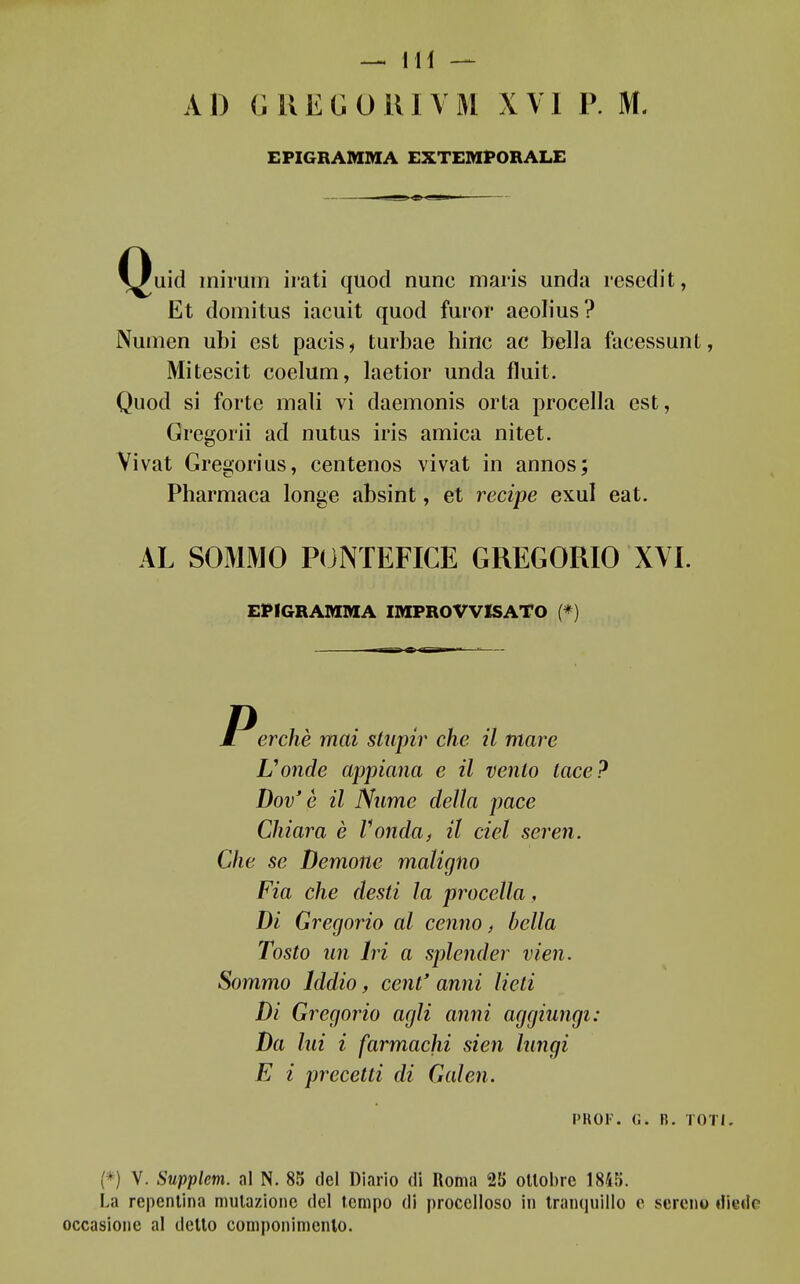 Al) GUEGORIYM XVI P. M. EPIGRAMMA EXTEMPORALE Quid mimm irati quod nunc maris unda resedit, Et domitus iacuit quod furor aeolius? Numen ubi est pacis, turbae hinc ac bella facessuiiL, Mitescit coelum, laetior unda fluit. Quod si forte mali vi daemonis orta procella est, Gregoriì ad nutus iris amica nitet. Vivat Gregorius, centenos vivat in annos; Pharmaca longe absint, et recipe exul eat. AL SOMMO P(jNTEFICE GREGORIO XVI. EPIGRAMMA IMPROVVISATO (*) Perchè mai stupir che il mare Uonde appiana e il vento tace? Dov'è il Nume della pace Chiara è Vonda, il del seren. Che se Demone maligno Pia che desti la procella, Di Gregorio al cenno, bella Tosto un Iri a splender vien. Sommo Iddio, cent' anni lieti Dì Gregorio agli anni aggiungi: Da lui i farmachi sien lungi E i precetti di Galen. PKOF. (i. R. IOTI. (*) V. Supplem. al N. 85 del Diario di Roma 25 ottobre 1855. La repentina mutazione del tempo di procelloso in tranquillo e sereno diede occasione al detto componimento.