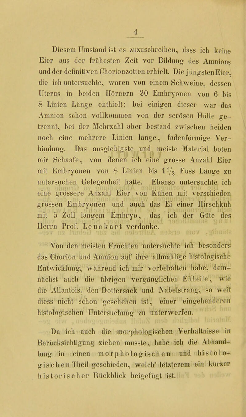 Diesem Umstand ist es zuzuschreiben, dass ich keine Eier aus der frühesten Zeit vor Bildung- des Amnions und der definitiven Chorionzotten erhielt. Die jüngsten Eier, die ich untersuchte, waren von einem Schweine, dessen Uterus in beiden Hörnern 20 Embryonen von 6 bis 8 Linien Länge enthielt: bei einigen dieser war das Amnion schon vollkommen von der serösen Hülle ge- trennt, bei der Mehrzahl aber bestand zwischen beiden noch eine mehrere Linien lange, fadenförmige Ver- bindung. Das ausgiebigste und meiste Material boten mir Schaafe, von denen ich eine grosse Anzahl Eier mit Embryonen von 8 Linien bis 1^2 Fuss Länge zu untersuchen Gelegenheit hatte. Ebenso untersuchte ich eine grössere Anzahl Eier von Kühen mit verschieden grossen Embryonen und auch das Ei einer Hirschkuh mit 5 Zoll langem Embryo, das ich der Güte des Herrn Prof, Leuckart verdanke. Von den meisten Früchten untersuchte ich besonders das Chorion und Amnion auf ihre allmählige histologische Entwicklung, während ich mir vorbehalten habe, dem- nächst auch die übrigen vergänglichen Eitheile, wie die Allantois, den Dottersack und Nabelslrang, so weit diess nicht schon geschehen ist, einer eingehenderen histologischen Untersuchung zu unterwerfen. Da ich auch die morphologischen Verhältnisse in Berücksichtigung ziehen musste, habe ich die Abhand- lung in einen morphologischen und histolo- gisob en Theil geschieden, welch' letzterem ein kurzer historischer Rückblick beigefügt ist.