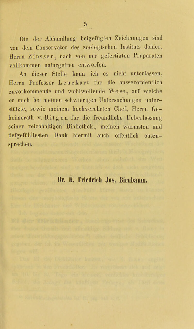 Die der Abhandlung- beigefügten Zeichnungen sind \on dem Conservator des zoologischen Instituts dahier, Herrn Zinsser, nach von mir gefertigten Präparaten vollkommen naturgetreu entworfen. An dieser Stelle kann ich es nicht unterlassen, Herrn Professor Leuckart für die ausserordentlich zuvorkommende und wohlwollende Weise, auf welche er mich bei meinen schwierigen Untersuchungen unter- stützte, sowie meinem hochverehrten Chef, Herrn Ge- heimerath V. R i t g e n für die freundliche Ueberlassung seiner reichhaltigen Bibliothek, meinen wärmsten und tiefgefühltesten Dank hiermit auch öffentlich auszu- sprechen. Dr. H. Friedrich Jos. ßiriibauiu.