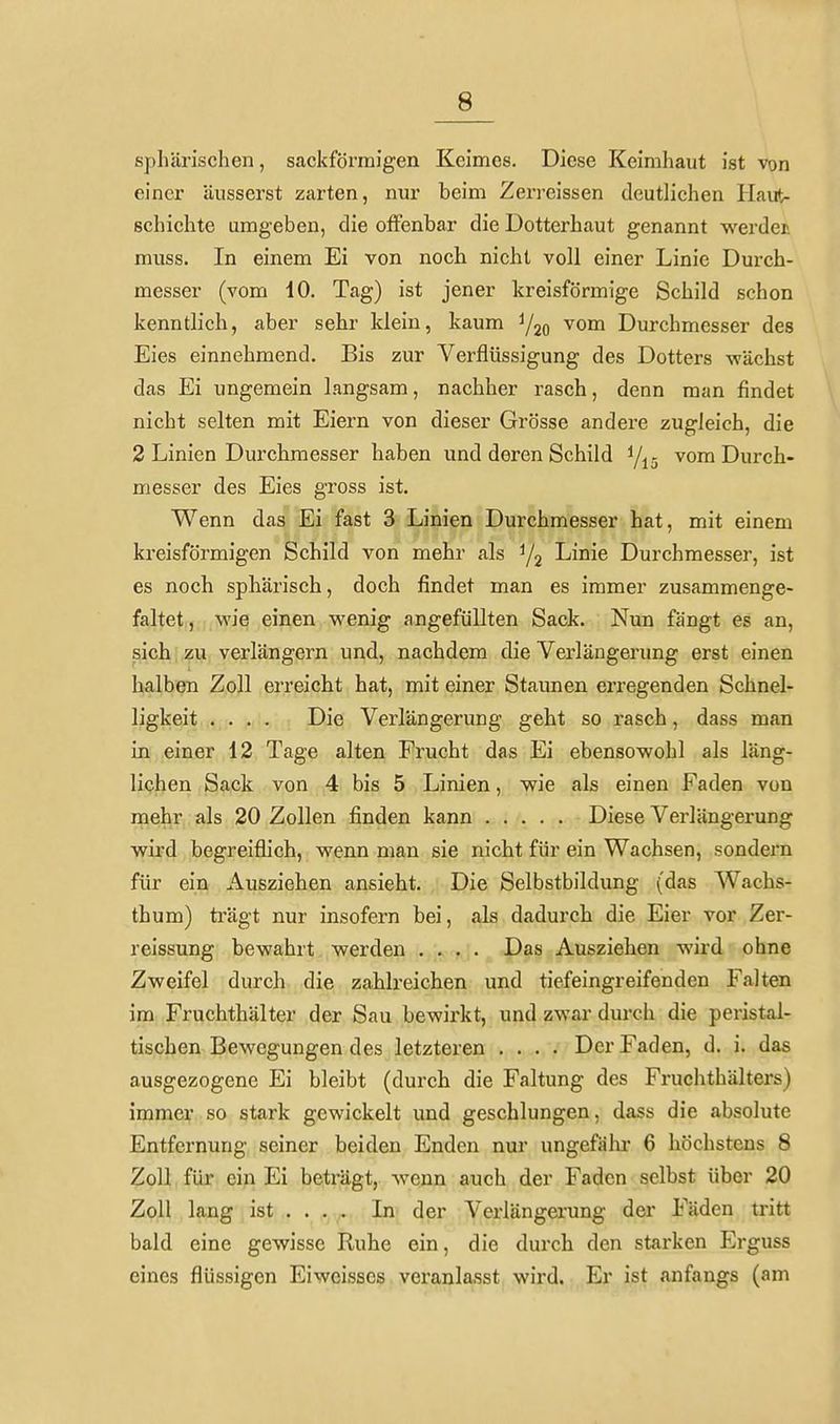 ßphärischen, sackförmigen Keimes. Diese Keimhaut ist von einer äusserst zarten, nur beim Zerreissen deutlichen Haut- schichte umgeben, die offenbar die Dotterhaut genannt werdet muss. In einem Ei von noch nicht voll einer Linie Durch- messer (vom 10. Tag) ist jener kreisförmige Schild schon kenntlich, aber sehr klein, kaum ^om Durchmesser des Eies einnehmend. Bis zur Verflüssigung des Dotters wächst das Ei ungemein langsam, nachher rasch, denn man findet nicht selten mit Eiern von dieser Grösse andere zugleich, die 2 Linien Durchmesser haben und deren Schild i/j^ vom Durch- messer des Eies gross ist. Wenn das Ei fast 3 Linien Durchmesser hat, mit einem kreisförmigen Schild von mehr als Linie Durchmesser, ist es noch sphärisch, doch findet man es immer zusammenge- faltet, wie einen wenig angefüllten Sack. Nun fängt es an, sich zu verlängern und, nachdem die Verlängerung erst einen halben Zoll erreicht hat, mit einer Staunen erregenden Schnel- ligkeit .... Die Verlängerung geht so rasch, dass man in einer 12 Tage alten Frucht das Ei ebensowohl als läng- lichen Sack von 4 bis 5 Linien, wie als einen Faden von naehr als 20 Zollen finden kann Diese Verlängerung wird begreiflich, wenn man sie nicht für ein Wachsen, sondern für ein Ausziehen ansieht. Die Selbstbildung (das Wachs- thum) trägt nur insofern bei, als dadurch die Eier vor Zer- reissung bewahrt werden .... Das Ausziehen wird ohne Zweifel durch die zahlreichen und tiefeingreifenden Falten im Fruchthälter der Sau bewirkt, und zwar durch die peristal- tischen Bewegungen des letzteren .... Der Faden, d. i. das ausgezogene Ei bleibt (durch die Faltung des Fruchthälters) immer so stark gewickelt und geschlungen, dass die absolute Entfernung seiner beiden Enden nur ungefälu- 6 höchstens 8 Zoll für ein Ei beträgt, wenn auch der Faden selbst über 20 Zoll lang ist»,. . In der Verlängerung der Fäden tritt bald eine gewisse Ruhe ein, die durch den starken Erguss eines flüssigen Eiweisscs veranlasst wird. Er ist anfangs (am