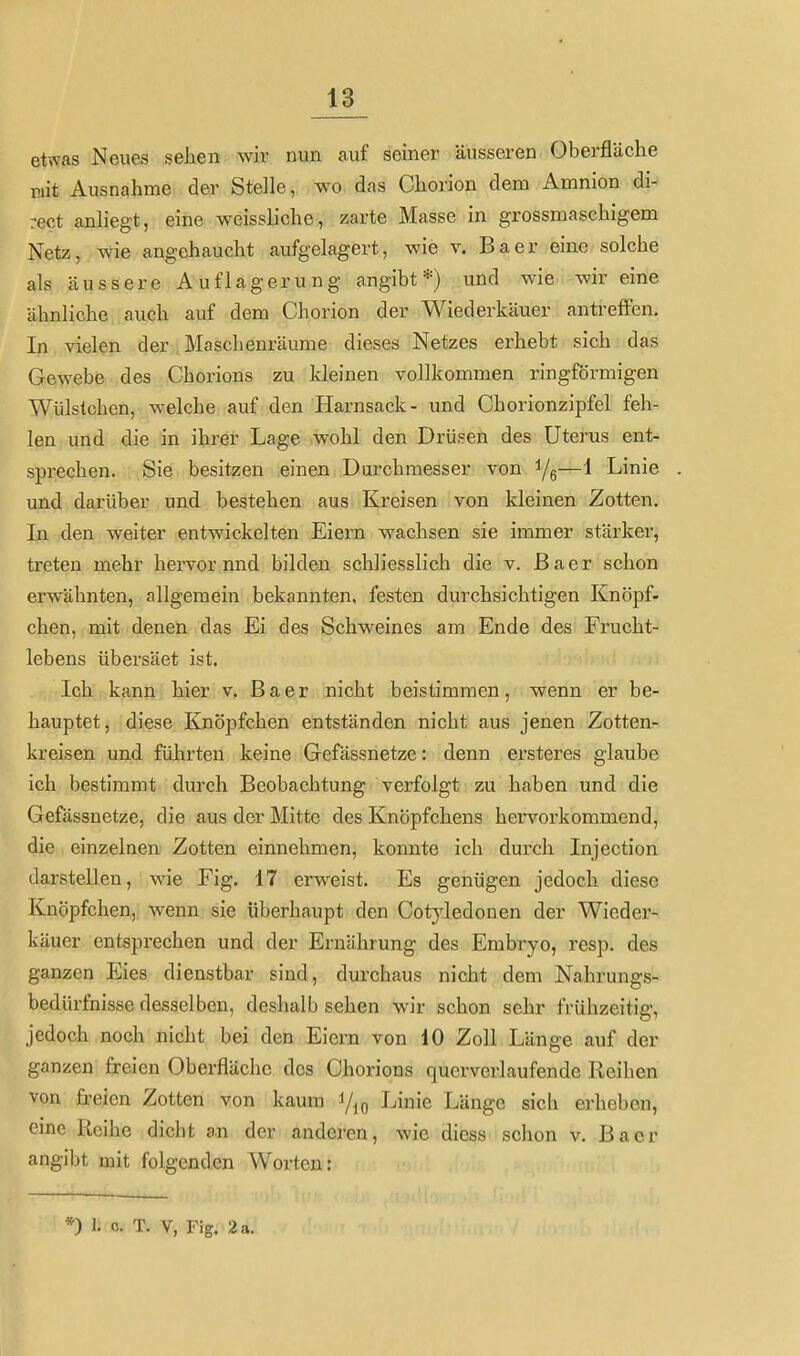 etwas Neues seJien wir nun auf seiner äusseren Oberfläche mit Ausnahme der Stelle, wo das Chorion dem Amnion di- rect anliegt, eine weissliche, zarte Masse in grossmaschigem Netz, wie angehaucht aufgelagert, wie v. Baer eine solche als äussere Auflagerung angibt*) und wie wir eine ähnliche auch auf dem Chorion der Wiederkäuer antreffen. In vielen der . Maschenräume dieses Netzes erhebt sich das Gewebe des Chorions zu kleinen vollkommen ringförmigen Wülstchen, welche auf den Harnsack- und Chorionzipfel feh- len und die in ihrer Lage wohl den Drüsen des Uterus ent- spi-echen. Sie besitzen einen Durchmesser von i/g—1 Linie und darüber und bestehen aus Kreisen von kleinen Zotten. In den weiter entwickelten Eiern wachsen sie immer stärker, treten mehr hervor nnd bilden schliesslich die v. Baer schon erwähnten, allgemein bekannten, festen durchsichtigen Knöpf- chen, mit denen das Ei des Schweines am Ende des Frucht- lebens übersäet ist. Ich kann hier v. Baer nicht beistimmen, wenn er be- hauptet, diese Knöpfchen entständen nicht aus jenen Zotten- kreisen und führten keine Gefässnetze: denn ersteres glaube ich bestimmt durch Beobachtung verfolgt zu haben und die Gefässnetze, die aus der Mitte des Knöpfchens hervorkommend, die einzelnen Zotten einnehmen, konnte ich durch Injection darstellen, wie Fig. 17 erweist. Es genügen jedoch diese Knöpfchen, wenn sie überhaupt den Cotyledonen der Wieder- käuer entsprechen und der Ernährung des Embryo, resp. des ganzen Eies dienstbar sind, durchaus nicht dem Nahrungs- bedürfnisse desselben, deshalb sehen wir schon sehr frühzeitig, jedoch noch nicht bei den Eiern von 10 Zoll Länge auf der ganzen freien Oberfläche dos Chorions querverlaufende Reihen von freien Zotten von kaum i/^g Linie Länge sicli erheben, eine Reihe dicht an der anderen, wie diess schon v. Baer angibt mit folgenden Worten: *) 1. c. T. V, Fig. 2 a.