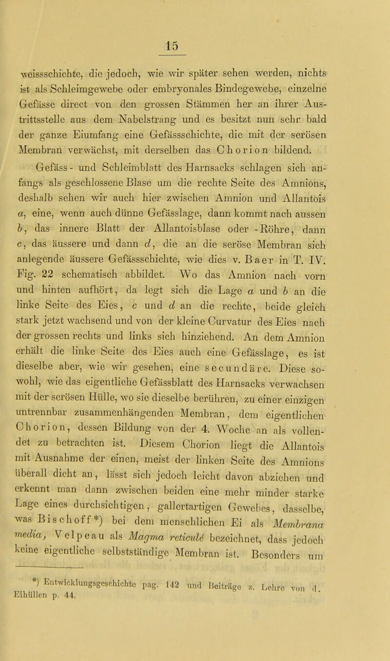 vfeissschichte, die jedoch, wie wir später sehen werden, nichts ist als Schleimgewebe oder embryonales Bindegewebe, einzelne Gefässe direct von den grossen Stämmen her an ihrer Aus- trittsstelle aus dem Nabelstrang und es besitzt nun sehr bald der ganze Eiumfang eine Gefässschichte, die mit der serösen Membran verwächst, mit derselben das Chorion bildend. Gefäss - und Schleimblatt des Harnsacks schlagen sich an- fangs als geschlossene Blase um die rechte Seite des Amnions, deshalb sehen wir auch hier zwischen Amnion und Allantöis a, eine, wenn auch dünne Gefässlage, dann kommt nach aussen &, das innere Blatt der Allantöis blase oder -Röhre, dann G, das äussere und dann die an die seröse Membran sich anlegende äussere Gefässschichte, wie dies v. Baer in T. IV. Fig. 22 schematisch abbildet. Wo das Amnion nach vorn und hinten aufliört, da legt sich die Lage a und h an die linke Seite des Eies, c und d an die rechte, beide gleich stark jetzt wachsend und von der kleine Curvatur des Eies nach der grossen rechts und links sich hinziehend. An dem Amnion erhält die linke Seite des Eies auch eine Gefässlage, es ist dieselbe aber, wie wir gesehen, eine secundäre. Diese so- wohl, wie das eigentliche Gefässblatt des Harnsacks verwachsen mit der serösen Hülle, wo sie dieselbe berühren, zu einer einzigen untrennbar zusammenhängenden Membran, dem eigentlichen Chorion, dessen Bildung von der 4. Woche an als vollen- det zu betrachten ist. Diesem Chorion liegt die Allantöis mit Ausnahme der einen, meist der hnken Seite des Amnions überall dicht an, lässt sich jedoch leicht davon abziehen und erkennt man dann zwischen beiden eine mehr minder starke Lage eines durchsichtigen, gallertartigen Gewebes, dasselbe, was Bischoff *) bei dem menschlichen Ei als Mm&mm media, Velpe au als Magma reticuU bezeichnet, dass jedoch keine eigentliche selbstständigc Membran ist. Besonders um *) Eatwicklungsgesclüchtc pag. 142 und r3oiträgo Lchro von ,1 Eihüllen p. 44.